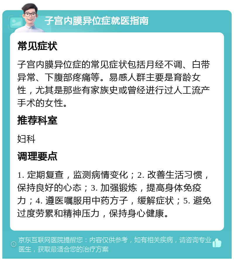 子宫内膜异位症就医指南 常见症状 子宫内膜异位症的常见症状包括月经不调、白带异常、下腹部疼痛等。易感人群主要是育龄女性，尤其是那些有家族史或曾经进行过人工流产手术的女性。 推荐科室 妇科 调理要点 1. 定期复查，监测病情变化；2. 改善生活习惯，保持良好的心态；3. 加强锻炼，提高身体免疫力；4. 遵医嘱服用中药方子，缓解症状；5. 避免过度劳累和精神压力，保持身心健康。