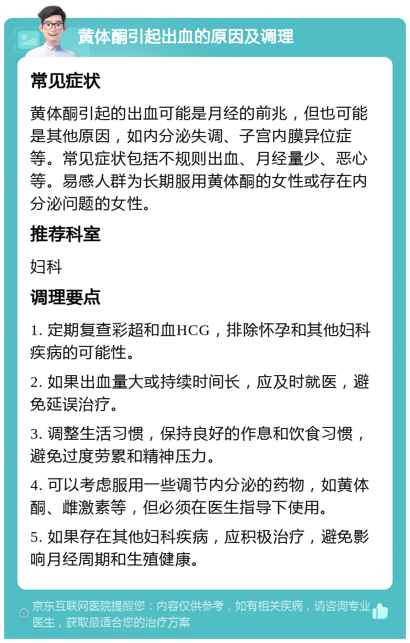 黄体酮引起出血的原因及调理 常见症状 黄体酮引起的出血可能是月经的前兆，但也可能是其他原因，如内分泌失调、子宫内膜异位症等。常见症状包括不规则出血、月经量少、恶心等。易感人群为长期服用黄体酮的女性或存在内分泌问题的女性。 推荐科室 妇科 调理要点 1. 定期复查彩超和血HCG，排除怀孕和其他妇科疾病的可能性。 2. 如果出血量大或持续时间长，应及时就医，避免延误治疗。 3. 调整生活习惯，保持良好的作息和饮食习惯，避免过度劳累和精神压力。 4. 可以考虑服用一些调节内分泌的药物，如黄体酮、雌激素等，但必须在医生指导下使用。 5. 如果存在其他妇科疾病，应积极治疗，避免影响月经周期和生殖健康。