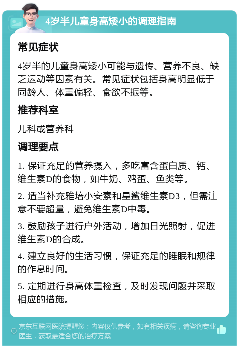 4岁半儿童身高矮小的调理指南 常见症状 4岁半的儿童身高矮小可能与遗传、营养不良、缺乏运动等因素有关。常见症状包括身高明显低于同龄人、体重偏轻、食欲不振等。 推荐科室 儿科或营养科 调理要点 1. 保证充足的营养摄入，多吃富含蛋白质、钙、维生素D的食物，如牛奶、鸡蛋、鱼类等。 2. 适当补充雅培小安素和星鲨维生素D3，但需注意不要超量，避免维生素D中毒。 3. 鼓励孩子进行户外活动，增加日光照射，促进维生素D的合成。 4. 建立良好的生活习惯，保证充足的睡眠和规律的作息时间。 5. 定期进行身高体重检查，及时发现问题并采取相应的措施。