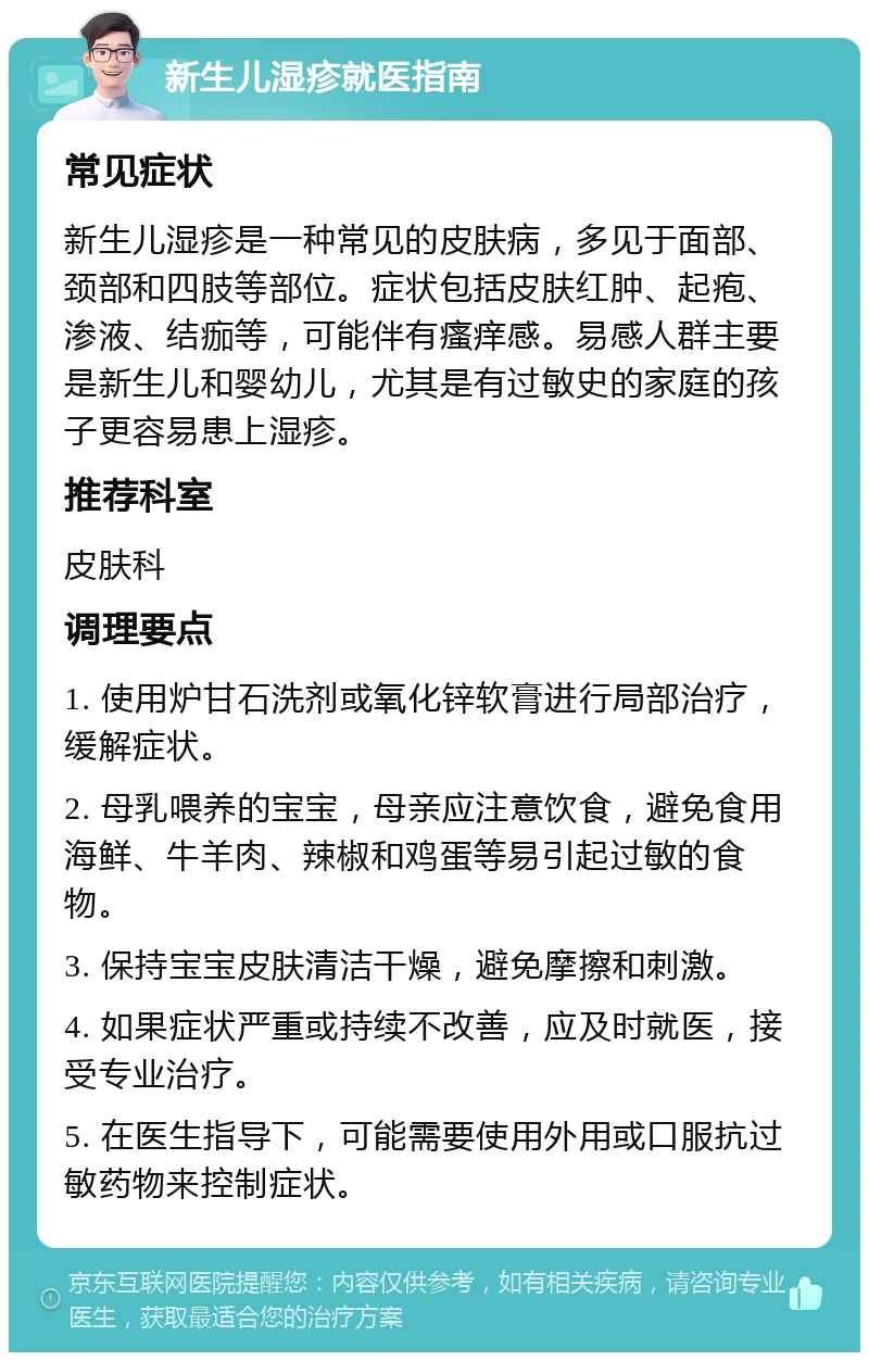 新生儿湿疹就医指南 常见症状 新生儿湿疹是一种常见的皮肤病，多见于面部、颈部和四肢等部位。症状包括皮肤红肿、起疱、渗液、结痂等，可能伴有瘙痒感。易感人群主要是新生儿和婴幼儿，尤其是有过敏史的家庭的孩子更容易患上湿疹。 推荐科室 皮肤科 调理要点 1. 使用炉甘石洗剂或氧化锌软膏进行局部治疗，缓解症状。 2. 母乳喂养的宝宝，母亲应注意饮食，避免食用海鲜、牛羊肉、辣椒和鸡蛋等易引起过敏的食物。 3. 保持宝宝皮肤清洁干燥，避免摩擦和刺激。 4. 如果症状严重或持续不改善，应及时就医，接受专业治疗。 5. 在医生指导下，可能需要使用外用或口服抗过敏药物来控制症状。