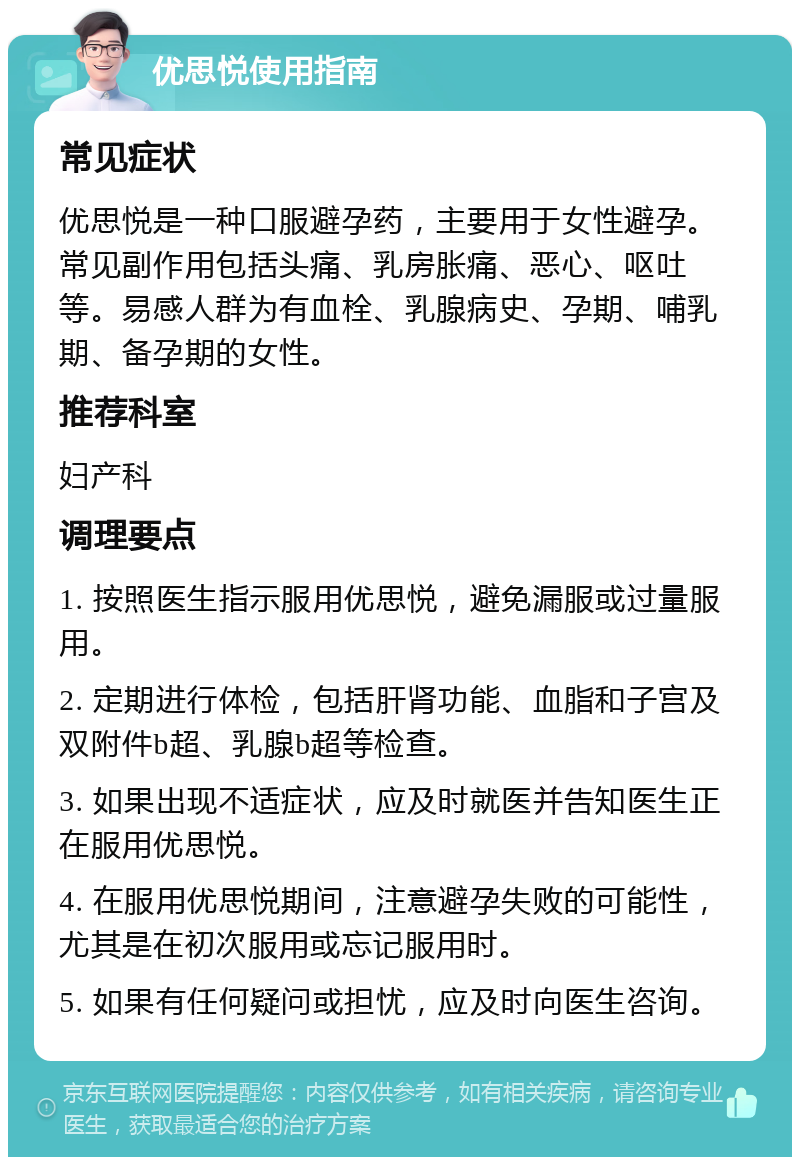 优思悦使用指南 常见症状 优思悦是一种口服避孕药，主要用于女性避孕。常见副作用包括头痛、乳房胀痛、恶心、呕吐等。易感人群为有血栓、乳腺病史、孕期、哺乳期、备孕期的女性。 推荐科室 妇产科 调理要点 1. 按照医生指示服用优思悦，避免漏服或过量服用。 2. 定期进行体检，包括肝肾功能、血脂和子宫及双附件b超、乳腺b超等检查。 3. 如果出现不适症状，应及时就医并告知医生正在服用优思悦。 4. 在服用优思悦期间，注意避孕失败的可能性，尤其是在初次服用或忘记服用时。 5. 如果有任何疑问或担忧，应及时向医生咨询。