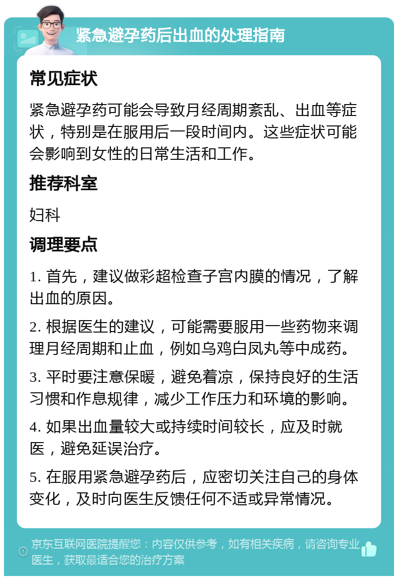 紧急避孕药后出血的处理指南 常见症状 紧急避孕药可能会导致月经周期紊乱、出血等症状，特别是在服用后一段时间内。这些症状可能会影响到女性的日常生活和工作。 推荐科室 妇科 调理要点 1. 首先，建议做彩超检查子宫内膜的情况，了解出血的原因。 2. 根据医生的建议，可能需要服用一些药物来调理月经周期和止血，例如乌鸡白凤丸等中成药。 3. 平时要注意保暖，避免着凉，保持良好的生活习惯和作息规律，减少工作压力和环境的影响。 4. 如果出血量较大或持续时间较长，应及时就医，避免延误治疗。 5. 在服用紧急避孕药后，应密切关注自己的身体变化，及时向医生反馈任何不适或异常情况。