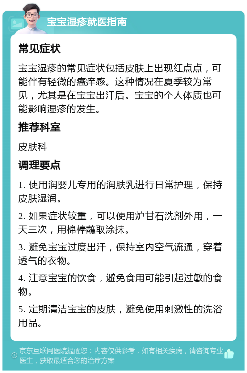 宝宝湿疹就医指南 常见症状 宝宝湿疹的常见症状包括皮肤上出现红点点，可能伴有轻微的瘙痒感。这种情况在夏季较为常见，尤其是在宝宝出汗后。宝宝的个人体质也可能影响湿疹的发生。 推荐科室 皮肤科 调理要点 1. 使用润婴儿专用的润肤乳进行日常护理，保持皮肤湿润。 2. 如果症状较重，可以使用炉甘石洗剂外用，一天三次，用棉棒蘸取涂抹。 3. 避免宝宝过度出汗，保持室内空气流通，穿着透气的衣物。 4. 注意宝宝的饮食，避免食用可能引起过敏的食物。 5. 定期清洁宝宝的皮肤，避免使用刺激性的洗浴用品。