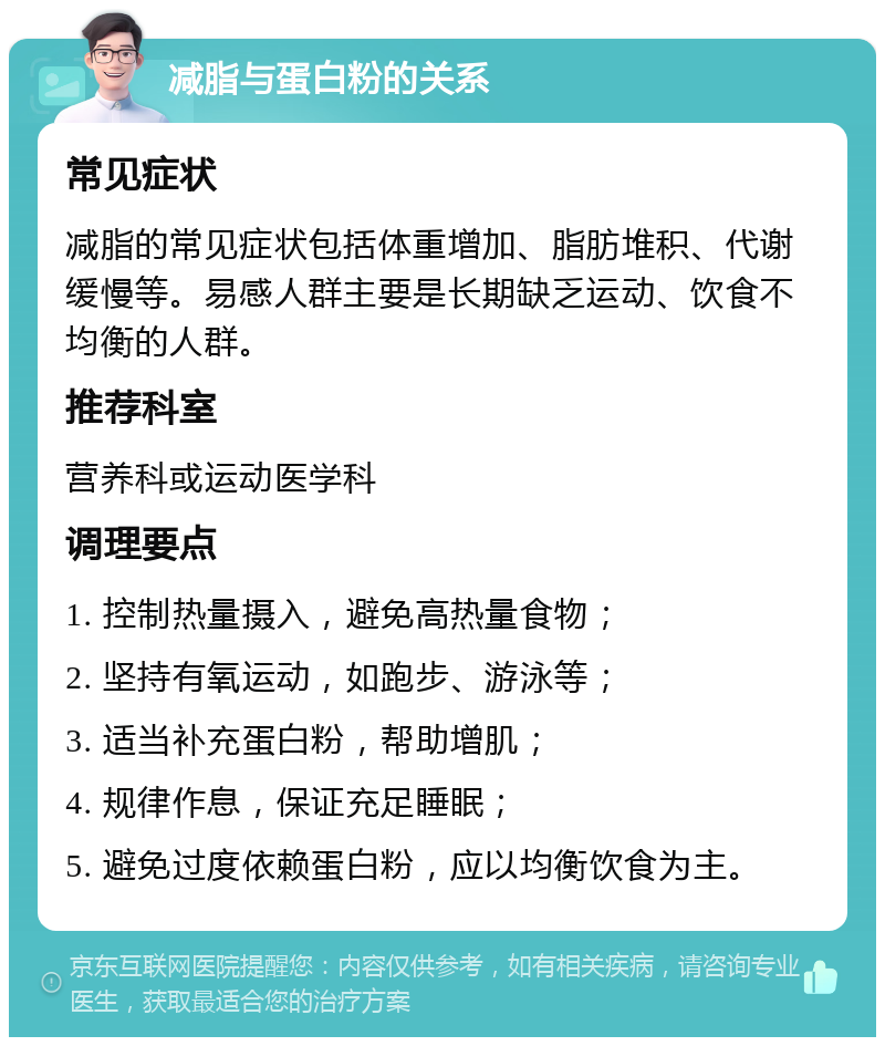 减脂与蛋白粉的关系 常见症状 减脂的常见症状包括体重增加、脂肪堆积、代谢缓慢等。易感人群主要是长期缺乏运动、饮食不均衡的人群。 推荐科室 营养科或运动医学科 调理要点 1. 控制热量摄入，避免高热量食物； 2. 坚持有氧运动，如跑步、游泳等； 3. 适当补充蛋白粉，帮助增肌； 4. 规律作息，保证充足睡眠； 5. 避免过度依赖蛋白粉，应以均衡饮食为主。