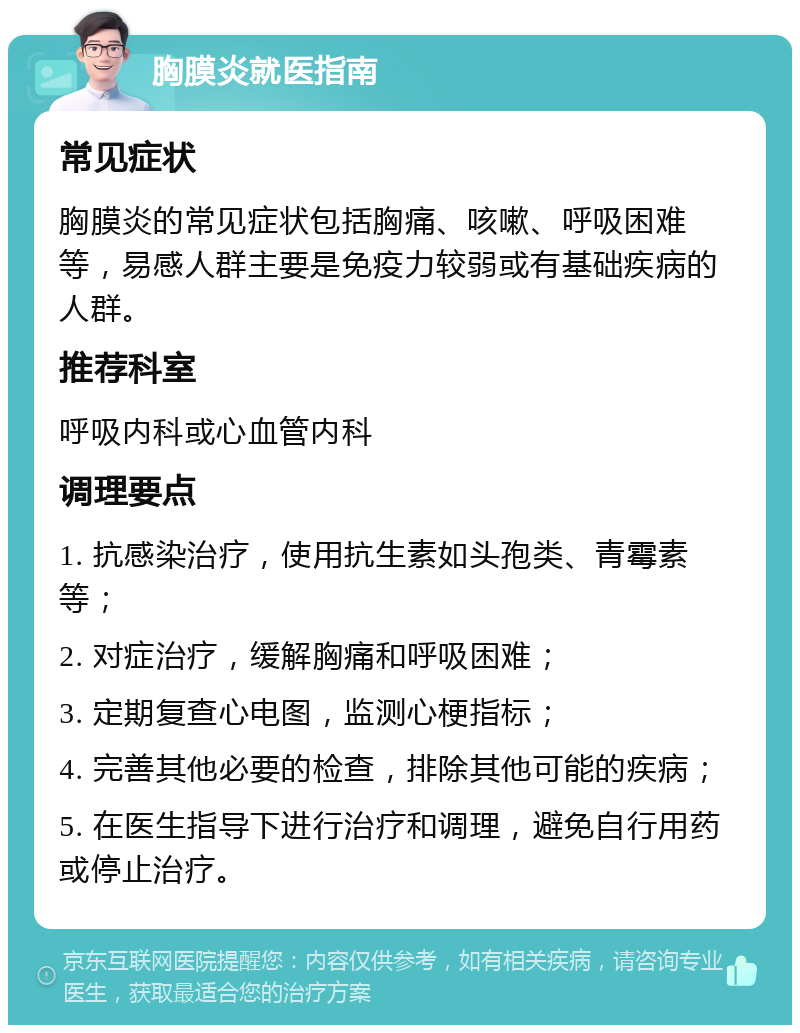 胸膜炎就医指南 常见症状 胸膜炎的常见症状包括胸痛、咳嗽、呼吸困难等，易感人群主要是免疫力较弱或有基础疾病的人群。 推荐科室 呼吸内科或心血管内科 调理要点 1. 抗感染治疗，使用抗生素如头孢类、青霉素等； 2. 对症治疗，缓解胸痛和呼吸困难； 3. 定期复查心电图，监测心梗指标； 4. 完善其他必要的检查，排除其他可能的疾病； 5. 在医生指导下进行治疗和调理，避免自行用药或停止治疗。