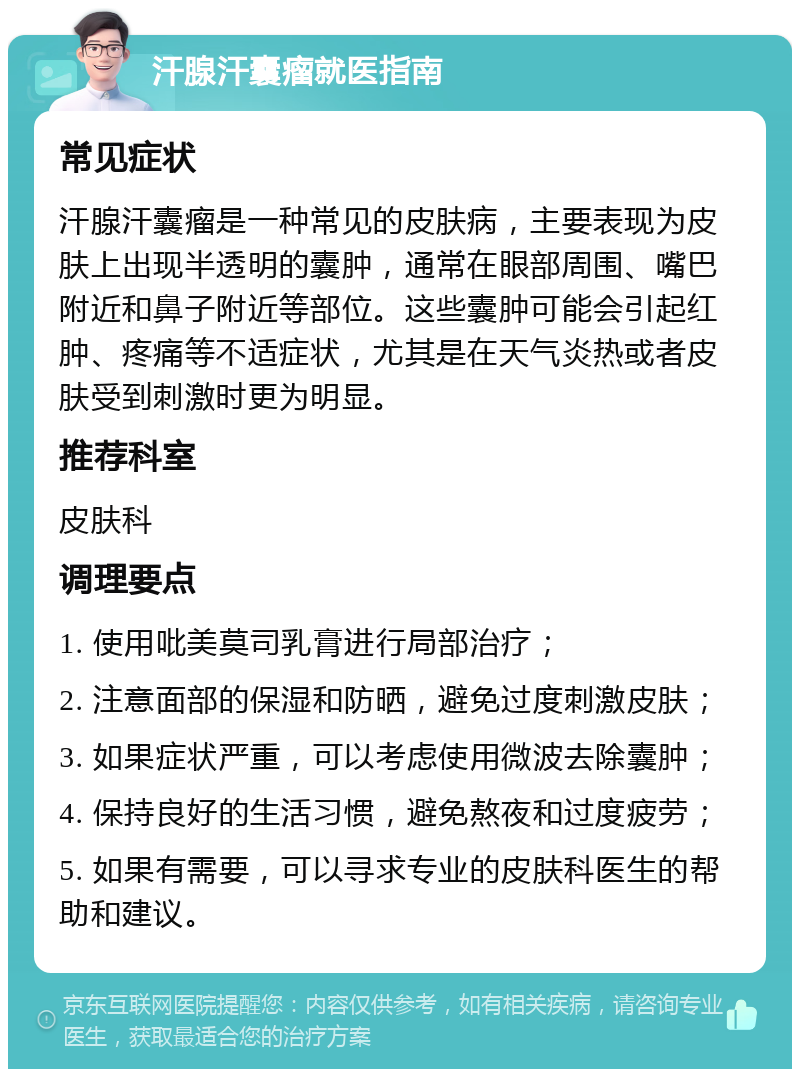 汗腺汗囊瘤就医指南 常见症状 汗腺汗囊瘤是一种常见的皮肤病，主要表现为皮肤上出现半透明的囊肿，通常在眼部周围、嘴巴附近和鼻子附近等部位。这些囊肿可能会引起红肿、疼痛等不适症状，尤其是在天气炎热或者皮肤受到刺激时更为明显。 推荐科室 皮肤科 调理要点 1. 使用吡美莫司乳膏进行局部治疗； 2. 注意面部的保湿和防晒，避免过度刺激皮肤； 3. 如果症状严重，可以考虑使用微波去除囊肿； 4. 保持良好的生活习惯，避免熬夜和过度疲劳； 5. 如果有需要，可以寻求专业的皮肤科医生的帮助和建议。