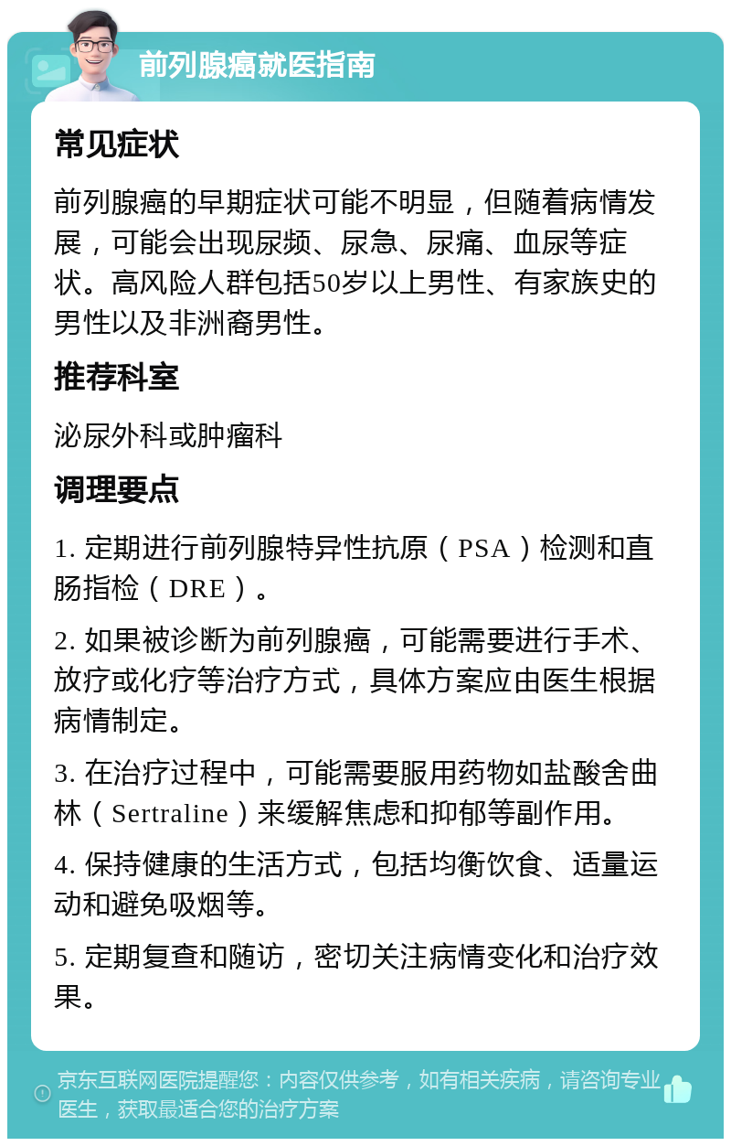 前列腺癌就医指南 常见症状 前列腺癌的早期症状可能不明显，但随着病情发展，可能会出现尿频、尿急、尿痛、血尿等症状。高风险人群包括50岁以上男性、有家族史的男性以及非洲裔男性。 推荐科室 泌尿外科或肿瘤科 调理要点 1. 定期进行前列腺特异性抗原（PSA）检测和直肠指检（DRE）。 2. 如果被诊断为前列腺癌，可能需要进行手术、放疗或化疗等治疗方式，具体方案应由医生根据病情制定。 3. 在治疗过程中，可能需要服用药物如盐酸舍曲林（Sertraline）来缓解焦虑和抑郁等副作用。 4. 保持健康的生活方式，包括均衡饮食、适量运动和避免吸烟等。 5. 定期复查和随访，密切关注病情变化和治疗效果。