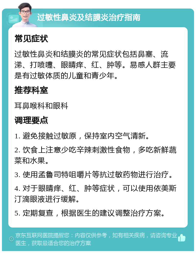 过敏性鼻炎及结膜炎治疗指南 常见症状 过敏性鼻炎和结膜炎的常见症状包括鼻塞、流涕、打喷嚏、眼睛痒、红、肿等。易感人群主要是有过敏体质的儿童和青少年。 推荐科室 耳鼻喉科和眼科 调理要点 1. 避免接触过敏原，保持室内空气清新。 2. 饮食上注意少吃辛辣刺激性食物，多吃新鲜蔬菜和水果。 3. 使用孟鲁司特咀嚼片等抗过敏药物进行治疗。 4. 对于眼睛痒、红、肿等症状，可以使用依美斯汀滴眼液进行缓解。 5. 定期复查，根据医生的建议调整治疗方案。