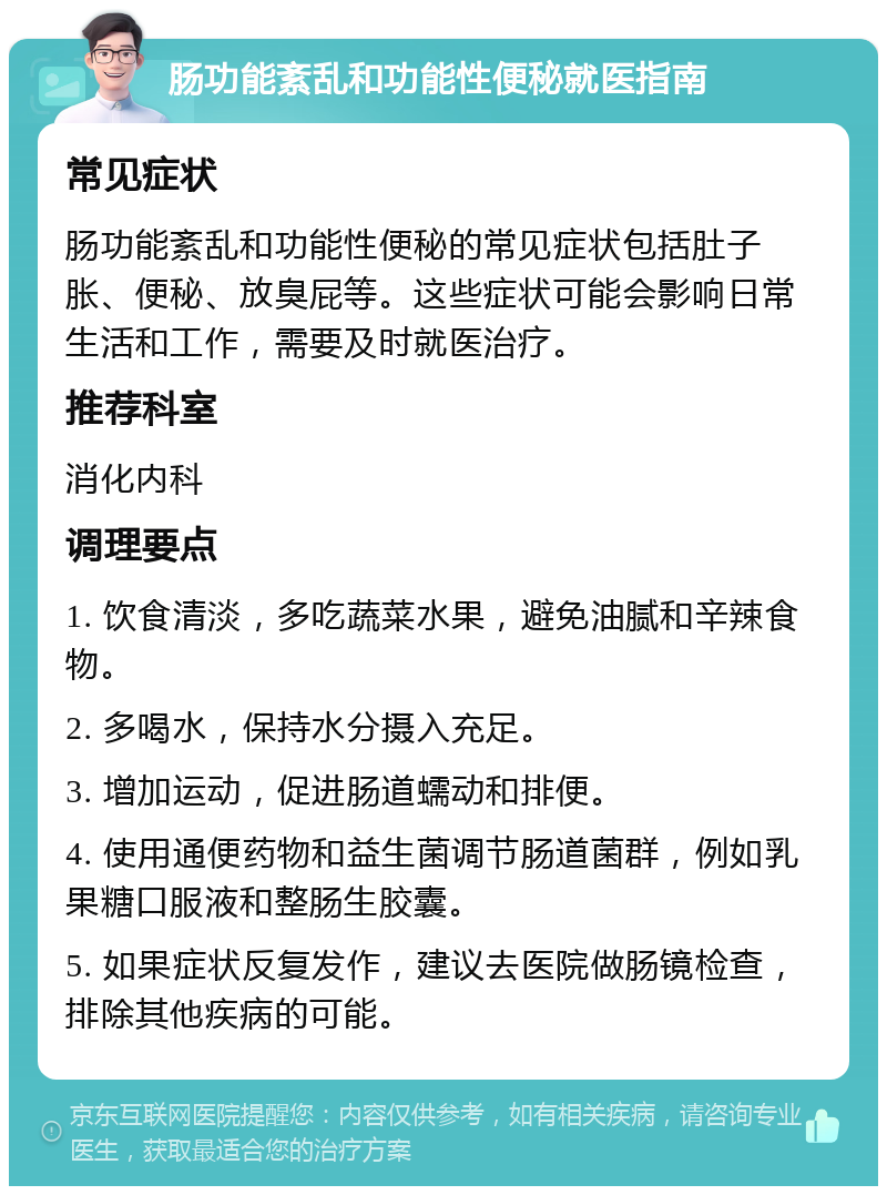 肠功能紊乱和功能性便秘就医指南 常见症状 肠功能紊乱和功能性便秘的常见症状包括肚子胀、便秘、放臭屁等。这些症状可能会影响日常生活和工作，需要及时就医治疗。 推荐科室 消化内科 调理要点 1. 饮食清淡，多吃蔬菜水果，避免油腻和辛辣食物。 2. 多喝水，保持水分摄入充足。 3. 增加运动，促进肠道蠕动和排便。 4. 使用通便药物和益生菌调节肠道菌群，例如乳果糖口服液和整肠生胶囊。 5. 如果症状反复发作，建议去医院做肠镜检查，排除其他疾病的可能。