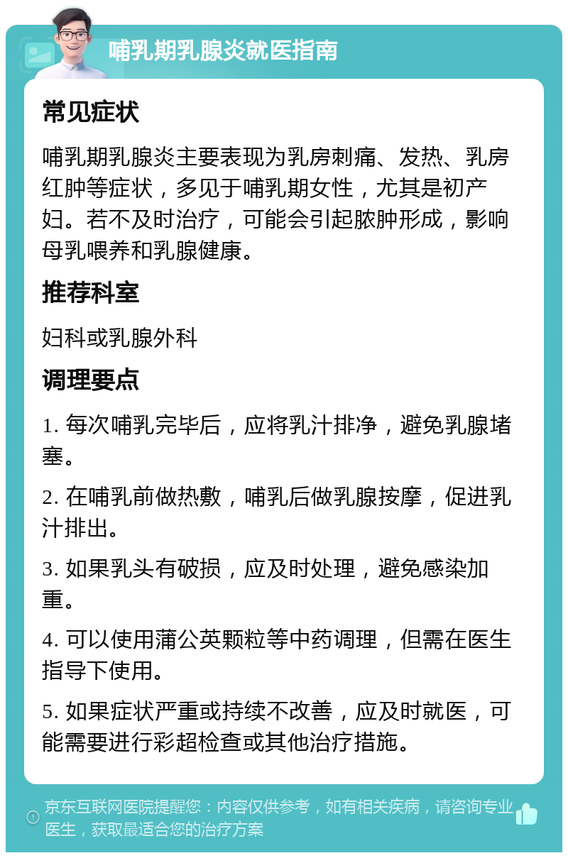 哺乳期乳腺炎就医指南 常见症状 哺乳期乳腺炎主要表现为乳房刺痛、发热、乳房红肿等症状，多见于哺乳期女性，尤其是初产妇。若不及时治疗，可能会引起脓肿形成，影响母乳喂养和乳腺健康。 推荐科室 妇科或乳腺外科 调理要点 1. 每次哺乳完毕后，应将乳汁排净，避免乳腺堵塞。 2. 在哺乳前做热敷，哺乳后做乳腺按摩，促进乳汁排出。 3. 如果乳头有破损，应及时处理，避免感染加重。 4. 可以使用蒲公英颗粒等中药调理，但需在医生指导下使用。 5. 如果症状严重或持续不改善，应及时就医，可能需要进行彩超检查或其他治疗措施。