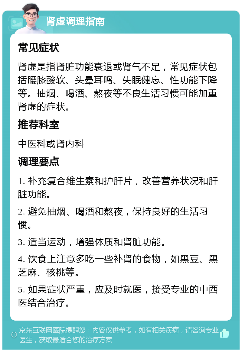 肾虚调理指南 常见症状 肾虚是指肾脏功能衰退或肾气不足，常见症状包括腰膝酸软、头晕耳鸣、失眠健忘、性功能下降等。抽烟、喝酒、熬夜等不良生活习惯可能加重肾虚的症状。 推荐科室 中医科或肾内科 调理要点 1. 补充复合维生素和护肝片，改善营养状况和肝脏功能。 2. 避免抽烟、喝酒和熬夜，保持良好的生活习惯。 3. 适当运动，增强体质和肾脏功能。 4. 饮食上注意多吃一些补肾的食物，如黑豆、黑芝麻、核桃等。 5. 如果症状严重，应及时就医，接受专业的中西医结合治疗。