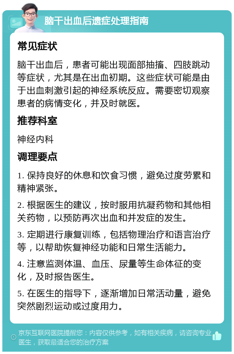 脑干出血后遗症处理指南 常见症状 脑干出血后，患者可能出现面部抽搐、四肢跳动等症状，尤其是在出血初期。这些症状可能是由于出血刺激引起的神经系统反应。需要密切观察患者的病情变化，并及时就医。 推荐科室 神经内科 调理要点 1. 保持良好的休息和饮食习惯，避免过度劳累和精神紧张。 2. 根据医生的建议，按时服用抗凝药物和其他相关药物，以预防再次出血和并发症的发生。 3. 定期进行康复训练，包括物理治疗和语言治疗等，以帮助恢复神经功能和日常生活能力。 4. 注意监测体温、血压、尿量等生命体征的变化，及时报告医生。 5. 在医生的指导下，逐渐增加日常活动量，避免突然剧烈运动或过度用力。