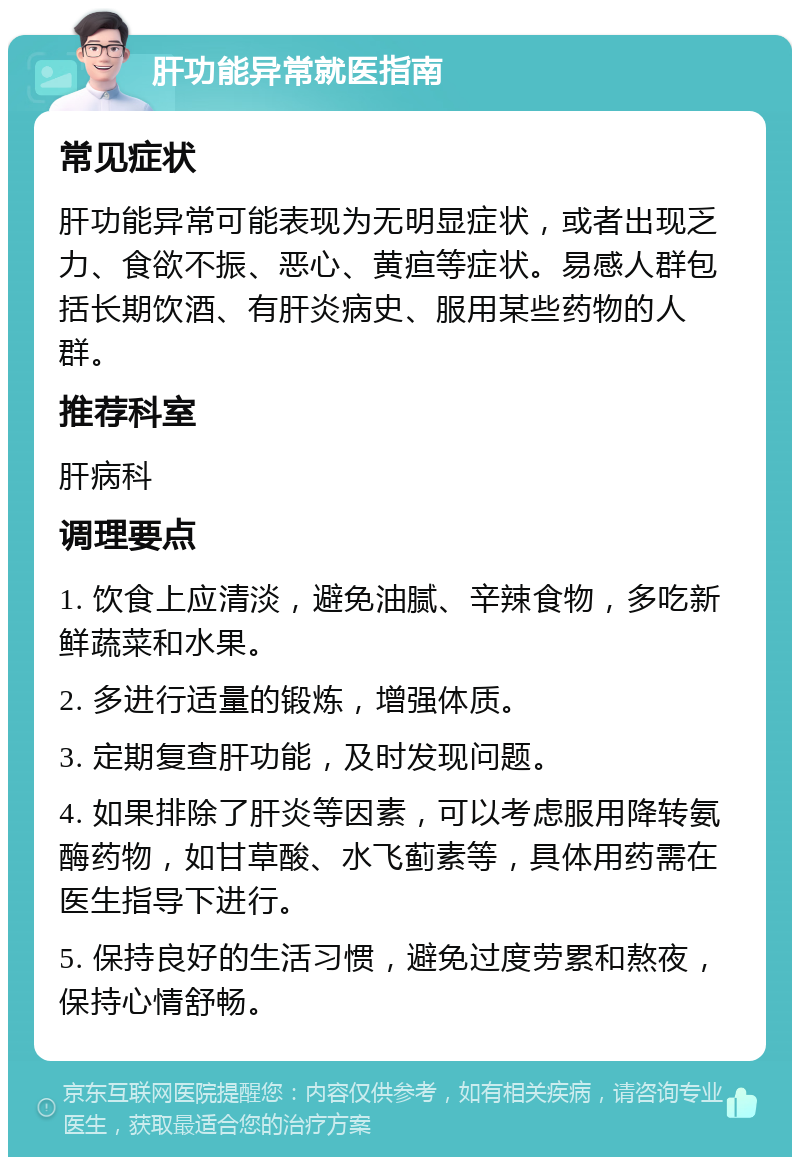 肝功能异常就医指南 常见症状 肝功能异常可能表现为无明显症状，或者出现乏力、食欲不振、恶心、黄疸等症状。易感人群包括长期饮酒、有肝炎病史、服用某些药物的人群。 推荐科室 肝病科 调理要点 1. 饮食上应清淡，避免油腻、辛辣食物，多吃新鲜蔬菜和水果。 2. 多进行适量的锻炼，增强体质。 3. 定期复查肝功能，及时发现问题。 4. 如果排除了肝炎等因素，可以考虑服用降转氨酶药物，如甘草酸、水飞蓟素等，具体用药需在医生指导下进行。 5. 保持良好的生活习惯，避免过度劳累和熬夜，保持心情舒畅。