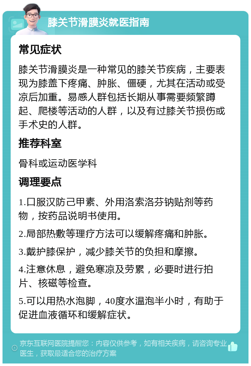 膝关节滑膜炎就医指南 常见症状 膝关节滑膜炎是一种常见的膝关节疾病，主要表现为膝盖下疼痛、肿胀、僵硬，尤其在活动或受凉后加重。易感人群包括长期从事需要频繁蹲起、爬楼等活动的人群，以及有过膝关节损伤或手术史的人群。 推荐科室 骨科或运动医学科 调理要点 1.口服汉防己甲素、外用洛索洛芬钠贴剂等药物，按药品说明书使用。 2.局部热敷等理疗方法可以缓解疼痛和肿胀。 3.戴护膝保护，减少膝关节的负担和摩擦。 4.注意休息，避免寒凉及劳累，必要时进行拍片、核磁等检查。 5.可以用热水泡脚，40度水温泡半小时，有助于促进血液循环和缓解症状。