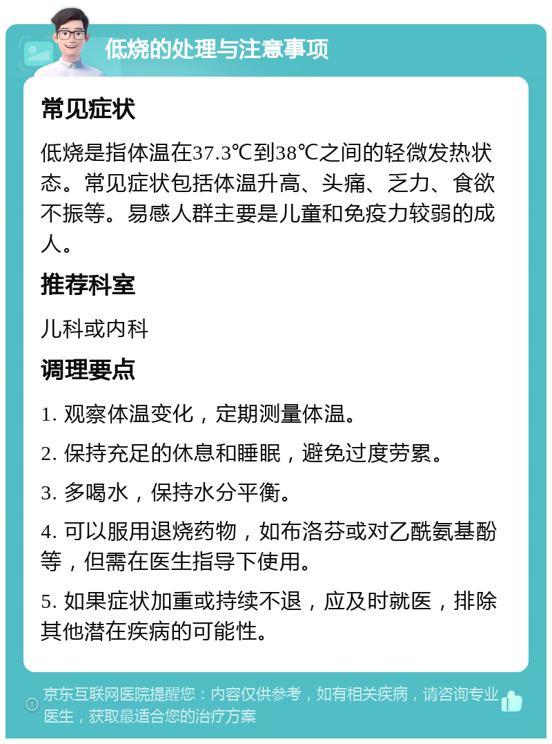 低烧的处理与注意事项 常见症状 低烧是指体温在37.3℃到38℃之间的轻微发热状态。常见症状包括体温升高、头痛、乏力、食欲不振等。易感人群主要是儿童和免疫力较弱的成人。 推荐科室 儿科或内科 调理要点 1. 观察体温变化，定期测量体温。 2. 保持充足的休息和睡眠，避免过度劳累。 3. 多喝水，保持水分平衡。 4. 可以服用退烧药物，如布洛芬或对乙酰氨基酚等，但需在医生指导下使用。 5. 如果症状加重或持续不退，应及时就医，排除其他潜在疾病的可能性。