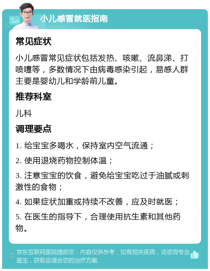 小儿感冒就医指南 常见症状 小儿感冒常见症状包括发热、咳嗽、流鼻涕、打喷嚏等，多数情况下由病毒感染引起，易感人群主要是婴幼儿和学龄前儿童。 推荐科室 儿科 调理要点 1. 给宝宝多喝水，保持室内空气流通； 2. 使用退烧药物控制体温； 3. 注意宝宝的饮食，避免给宝宝吃过于油腻或刺激性的食物； 4. 如果症状加重或持续不改善，应及时就医； 5. 在医生的指导下，合理使用抗生素和其他药物。