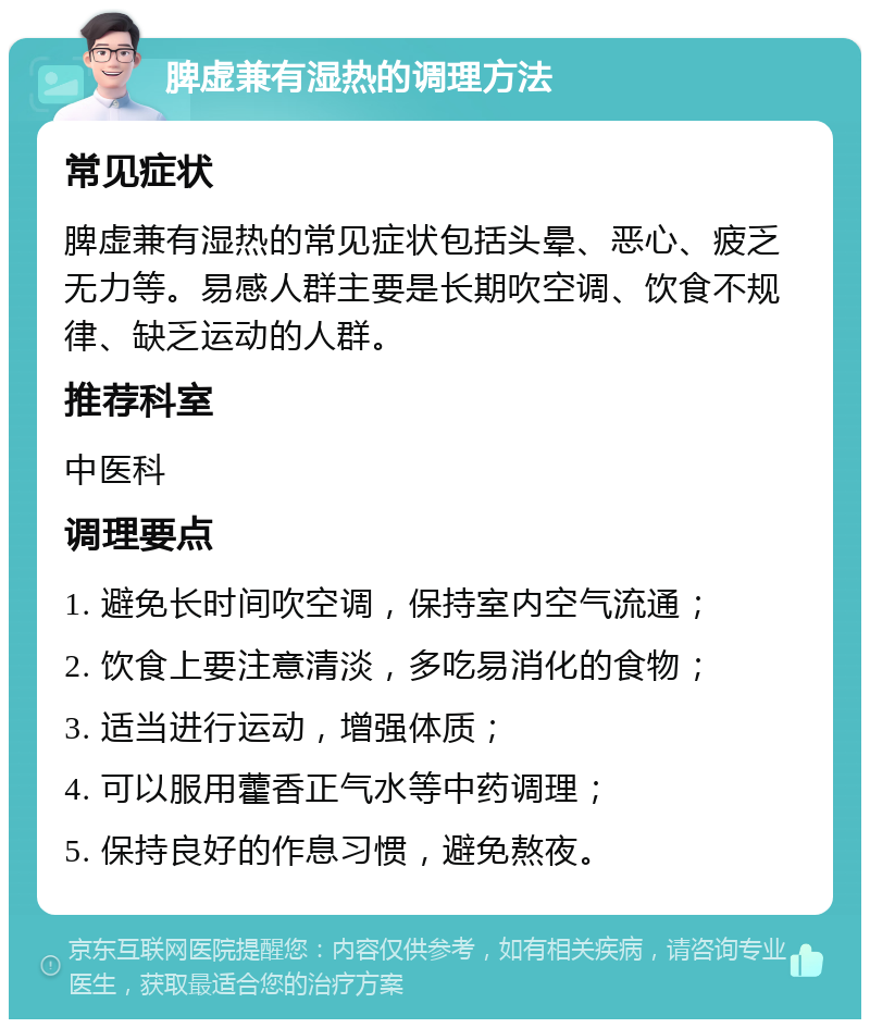 脾虚兼有湿热的调理方法 常见症状 脾虚兼有湿热的常见症状包括头晕、恶心、疲乏无力等。易感人群主要是长期吹空调、饮食不规律、缺乏运动的人群。 推荐科室 中医科 调理要点 1. 避免长时间吹空调，保持室内空气流通； 2. 饮食上要注意清淡，多吃易消化的食物； 3. 适当进行运动，增强体质； 4. 可以服用藿香正气水等中药调理； 5. 保持良好的作息习惯，避免熬夜。