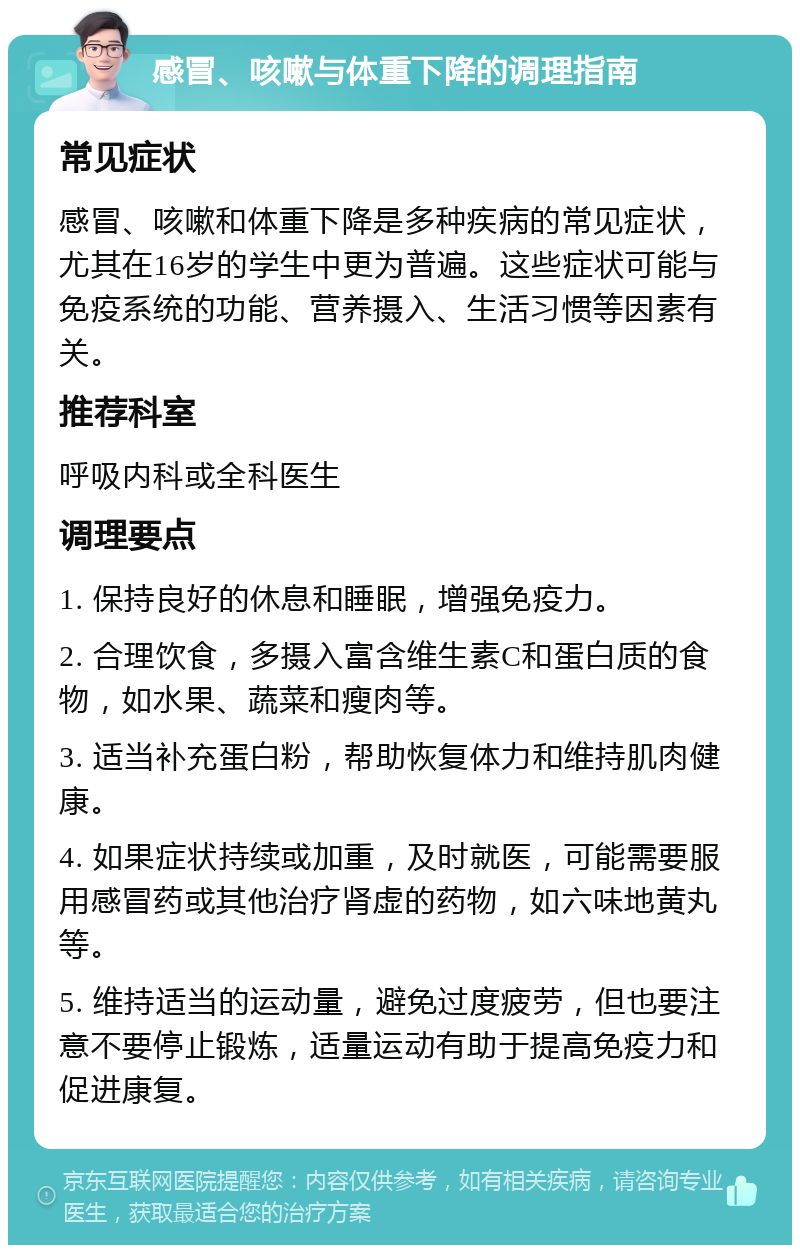 感冒、咳嗽与体重下降的调理指南 常见症状 感冒、咳嗽和体重下降是多种疾病的常见症状，尤其在16岁的学生中更为普遍。这些症状可能与免疫系统的功能、营养摄入、生活习惯等因素有关。 推荐科室 呼吸内科或全科医生 调理要点 1. 保持良好的休息和睡眠，增强免疫力。 2. 合理饮食，多摄入富含维生素C和蛋白质的食物，如水果、蔬菜和瘦肉等。 3. 适当补充蛋白粉，帮助恢复体力和维持肌肉健康。 4. 如果症状持续或加重，及时就医，可能需要服用感冒药或其他治疗肾虚的药物，如六味地黄丸等。 5. 维持适当的运动量，避免过度疲劳，但也要注意不要停止锻炼，适量运动有助于提高免疫力和促进康复。