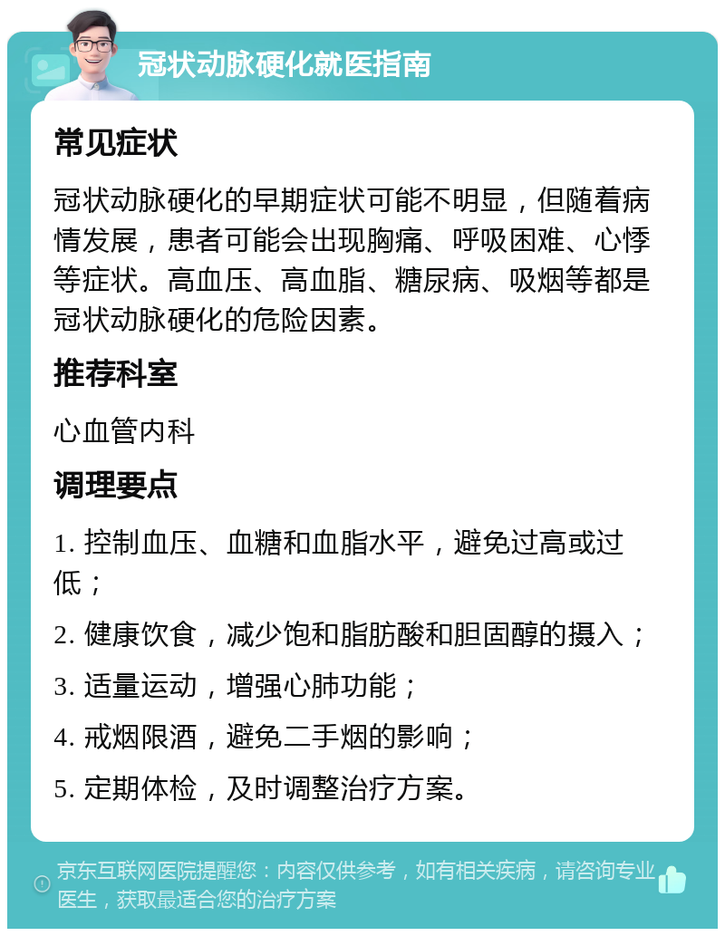 冠状动脉硬化就医指南 常见症状 冠状动脉硬化的早期症状可能不明显，但随着病情发展，患者可能会出现胸痛、呼吸困难、心悸等症状。高血压、高血脂、糖尿病、吸烟等都是冠状动脉硬化的危险因素。 推荐科室 心血管内科 调理要点 1. 控制血压、血糖和血脂水平，避免过高或过低； 2. 健康饮食，减少饱和脂肪酸和胆固醇的摄入； 3. 适量运动，增强心肺功能； 4. 戒烟限酒，避免二手烟的影响； 5. 定期体检，及时调整治疗方案。