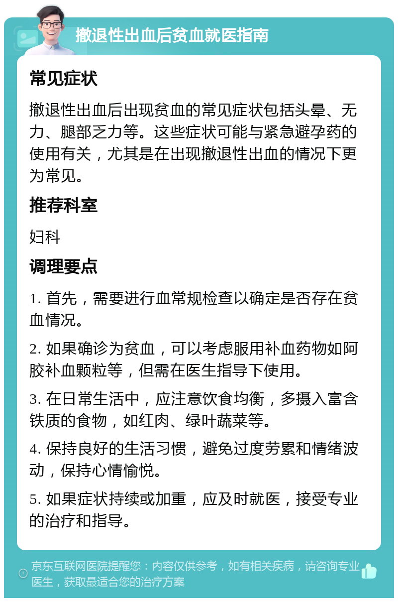 撤退性出血后贫血就医指南 常见症状 撤退性出血后出现贫血的常见症状包括头晕、无力、腿部乏力等。这些症状可能与紧急避孕药的使用有关，尤其是在出现撤退性出血的情况下更为常见。 推荐科室 妇科 调理要点 1. 首先，需要进行血常规检查以确定是否存在贫血情况。 2. 如果确诊为贫血，可以考虑服用补血药物如阿胶补血颗粒等，但需在医生指导下使用。 3. 在日常生活中，应注意饮食均衡，多摄入富含铁质的食物，如红肉、绿叶蔬菜等。 4. 保持良好的生活习惯，避免过度劳累和情绪波动，保持心情愉悦。 5. 如果症状持续或加重，应及时就医，接受专业的治疗和指导。