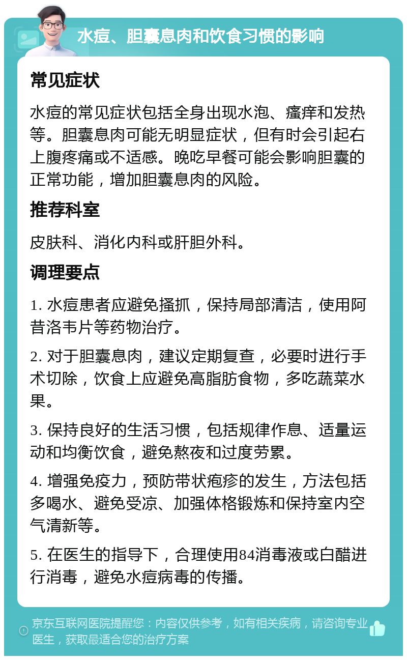 水痘、胆囊息肉和饮食习惯的影响 常见症状 水痘的常见症状包括全身出现水泡、瘙痒和发热等。胆囊息肉可能无明显症状，但有时会引起右上腹疼痛或不适感。晚吃早餐可能会影响胆囊的正常功能，增加胆囊息肉的风险。 推荐科室 皮肤科、消化内科或肝胆外科。 调理要点 1. 水痘患者应避免搔抓，保持局部清洁，使用阿昔洛韦片等药物治疗。 2. 对于胆囊息肉，建议定期复查，必要时进行手术切除，饮食上应避免高脂肪食物，多吃蔬菜水果。 3. 保持良好的生活习惯，包括规律作息、适量运动和均衡饮食，避免熬夜和过度劳累。 4. 增强免疫力，预防带状疱疹的发生，方法包括多喝水、避免受凉、加强体格锻炼和保持室内空气清新等。 5. 在医生的指导下，合理使用84消毒液或白醋进行消毒，避免水痘病毒的传播。