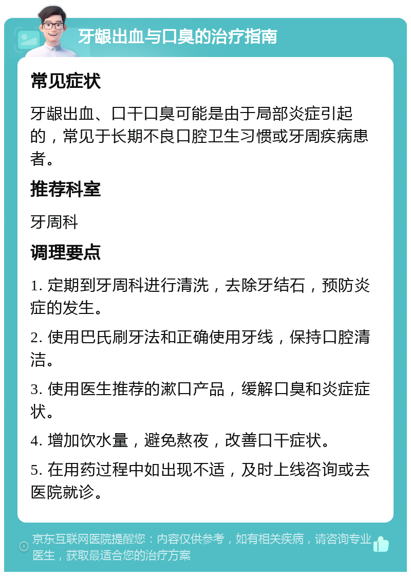 牙龈出血与口臭的治疗指南 常见症状 牙龈出血、口干口臭可能是由于局部炎症引起的，常见于长期不良口腔卫生习惯或牙周疾病患者。 推荐科室 牙周科 调理要点 1. 定期到牙周科进行清洗，去除牙结石，预防炎症的发生。 2. 使用巴氏刷牙法和正确使用牙线，保持口腔清洁。 3. 使用医生推荐的漱口产品，缓解口臭和炎症症状。 4. 增加饮水量，避免熬夜，改善口干症状。 5. 在用药过程中如出现不适，及时上线咨询或去医院就诊。