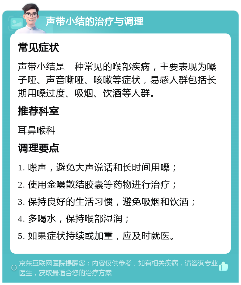 声带小结的治疗与调理 常见症状 声带小结是一种常见的喉部疾病，主要表现为嗓子哑、声音嘶哑、咳嗽等症状，易感人群包括长期用嗓过度、吸烟、饮酒等人群。 推荐科室 耳鼻喉科 调理要点 1. 噤声，避免大声说话和长时间用嗓； 2. 使用金嗓散结胶囊等药物进行治疗； 3. 保持良好的生活习惯，避免吸烟和饮酒； 4. 多喝水，保持喉部湿润； 5. 如果症状持续或加重，应及时就医。