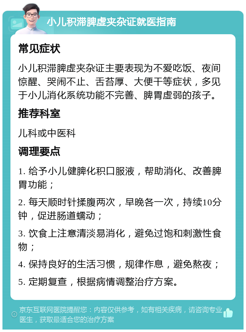 小儿积滞脾虚夹杂证就医指南 常见症状 小儿积滞脾虚夹杂证主要表现为不爱吃饭、夜间惊醒、哭闹不止、舌苔厚、大便干等症状，多见于小儿消化系统功能不完善、脾胃虚弱的孩子。 推荐科室 儿科或中医科 调理要点 1. 给予小儿健脾化积口服液，帮助消化、改善脾胃功能； 2. 每天顺时针揉腹两次，早晚各一次，持续10分钟，促进肠道蠕动； 3. 饮食上注意清淡易消化，避免过饱和刺激性食物； 4. 保持良好的生活习惯，规律作息，避免熬夜； 5. 定期复查，根据病情调整治疗方案。