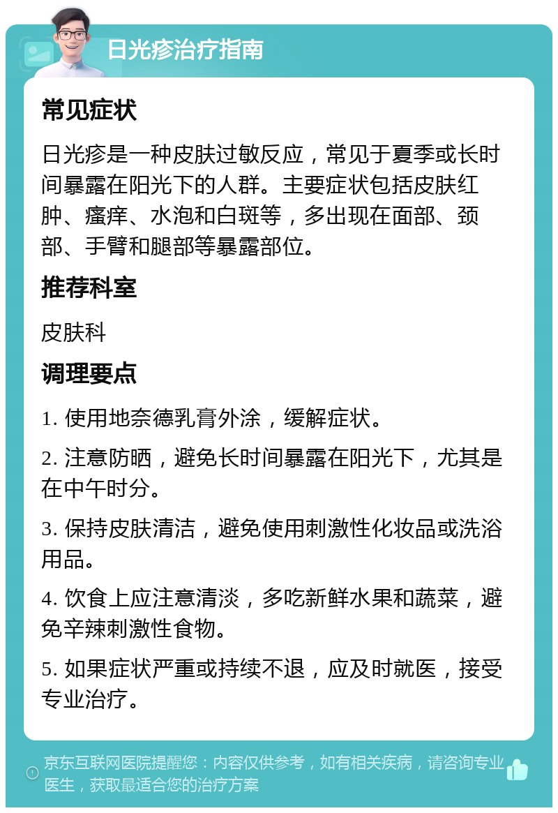 日光疹治疗指南 常见症状 日光疹是一种皮肤过敏反应，常见于夏季或长时间暴露在阳光下的人群。主要症状包括皮肤红肿、瘙痒、水泡和白斑等，多出现在面部、颈部、手臂和腿部等暴露部位。 推荐科室 皮肤科 调理要点 1. 使用地奈德乳膏外涂，缓解症状。 2. 注意防晒，避免长时间暴露在阳光下，尤其是在中午时分。 3. 保持皮肤清洁，避免使用刺激性化妆品或洗浴用品。 4. 饮食上应注意清淡，多吃新鲜水果和蔬菜，避免辛辣刺激性食物。 5. 如果症状严重或持续不退，应及时就医，接受专业治疗。