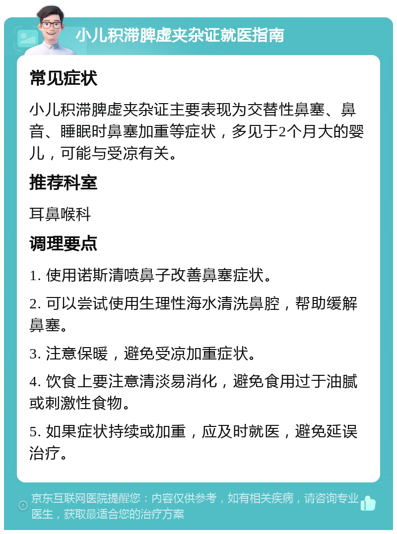 小儿积滞脾虚夹杂证就医指南 常见症状 小儿积滞脾虚夹杂证主要表现为交替性鼻塞、鼻音、睡眠时鼻塞加重等症状，多见于2个月大的婴儿，可能与受凉有关。 推荐科室 耳鼻喉科 调理要点 1. 使用诺斯清喷鼻子改善鼻塞症状。 2. 可以尝试使用生理性海水清洗鼻腔，帮助缓解鼻塞。 3. 注意保暖，避免受凉加重症状。 4. 饮食上要注意清淡易消化，避免食用过于油腻或刺激性食物。 5. 如果症状持续或加重，应及时就医，避免延误治疗。