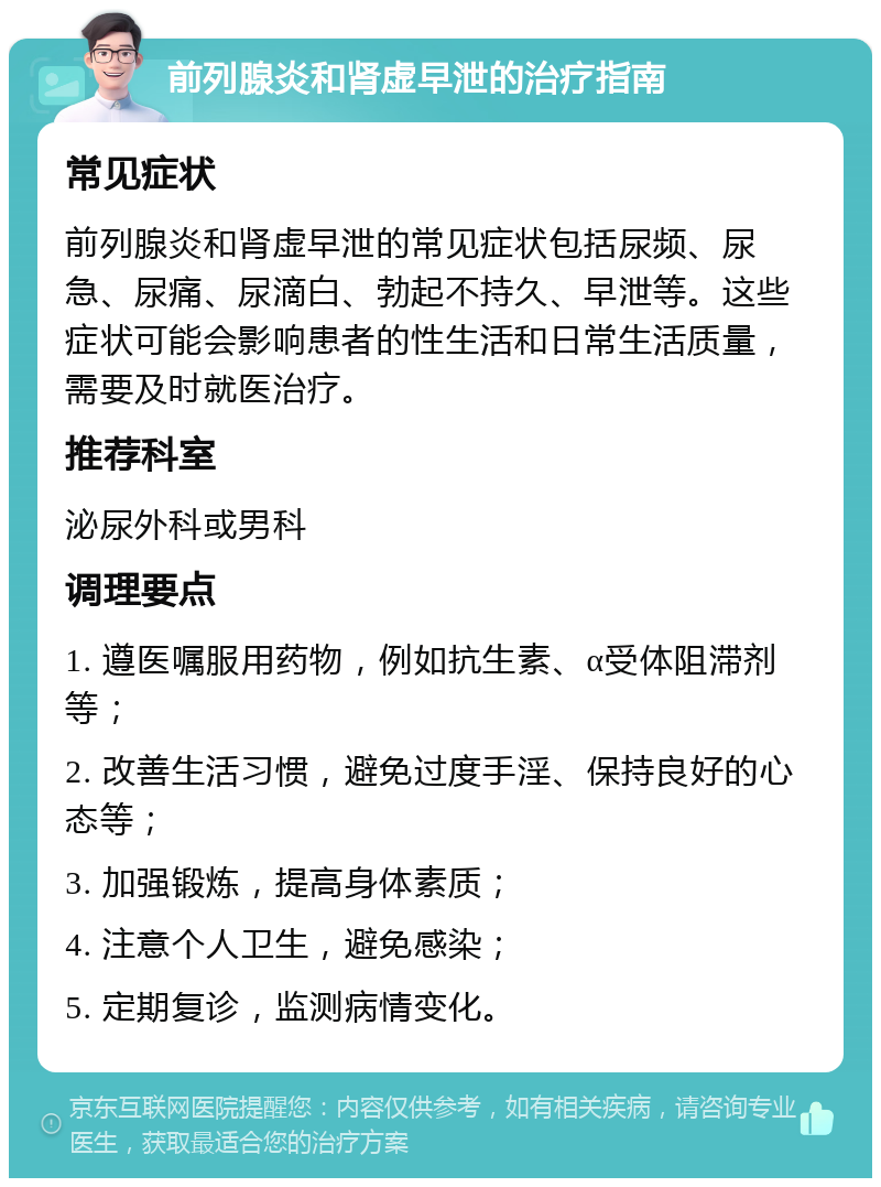 前列腺炎和肾虚早泄的治疗指南 常见症状 前列腺炎和肾虚早泄的常见症状包括尿频、尿急、尿痛、尿滴白、勃起不持久、早泄等。这些症状可能会影响患者的性生活和日常生活质量，需要及时就医治疗。 推荐科室 泌尿外科或男科 调理要点 1. 遵医嘱服用药物，例如抗生素、α受体阻滞剂等； 2. 改善生活习惯，避免过度手淫、保持良好的心态等； 3. 加强锻炼，提高身体素质； 4. 注意个人卫生，避免感染； 5. 定期复诊，监测病情变化。