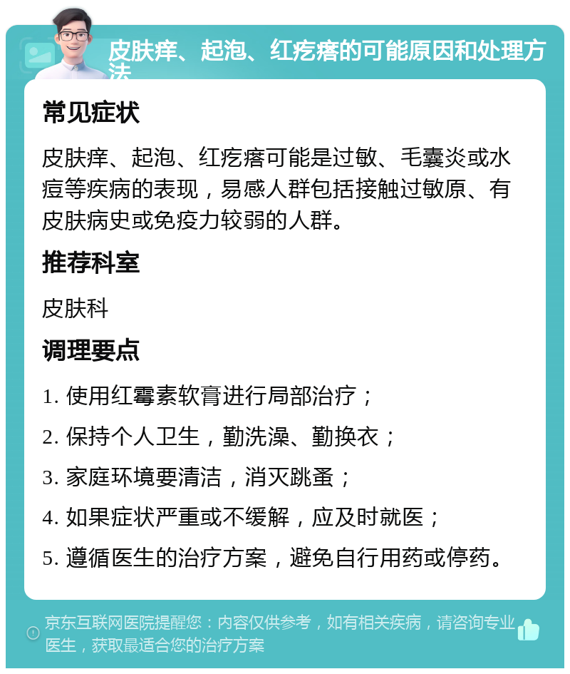 皮肤痒、起泡、红疙瘩的可能原因和处理方法 常见症状 皮肤痒、起泡、红疙瘩可能是过敏、毛囊炎或水痘等疾病的表现，易感人群包括接触过敏原、有皮肤病史或免疫力较弱的人群。 推荐科室 皮肤科 调理要点 1. 使用红霉素软膏进行局部治疗； 2. 保持个人卫生，勤洗澡、勤换衣； 3. 家庭环境要清洁，消灭跳蚤； 4. 如果症状严重或不缓解，应及时就医； 5. 遵循医生的治疗方案，避免自行用药或停药。