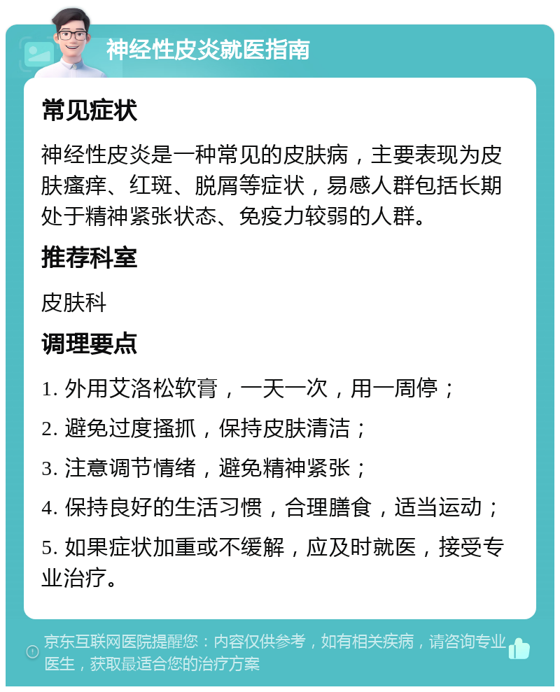 神经性皮炎就医指南 常见症状 神经性皮炎是一种常见的皮肤病，主要表现为皮肤瘙痒、红斑、脱屑等症状，易感人群包括长期处于精神紧张状态、免疫力较弱的人群。 推荐科室 皮肤科 调理要点 1. 外用艾洛松软膏，一天一次，用一周停； 2. 避免过度搔抓，保持皮肤清洁； 3. 注意调节情绪，避免精神紧张； 4. 保持良好的生活习惯，合理膳食，适当运动； 5. 如果症状加重或不缓解，应及时就医，接受专业治疗。