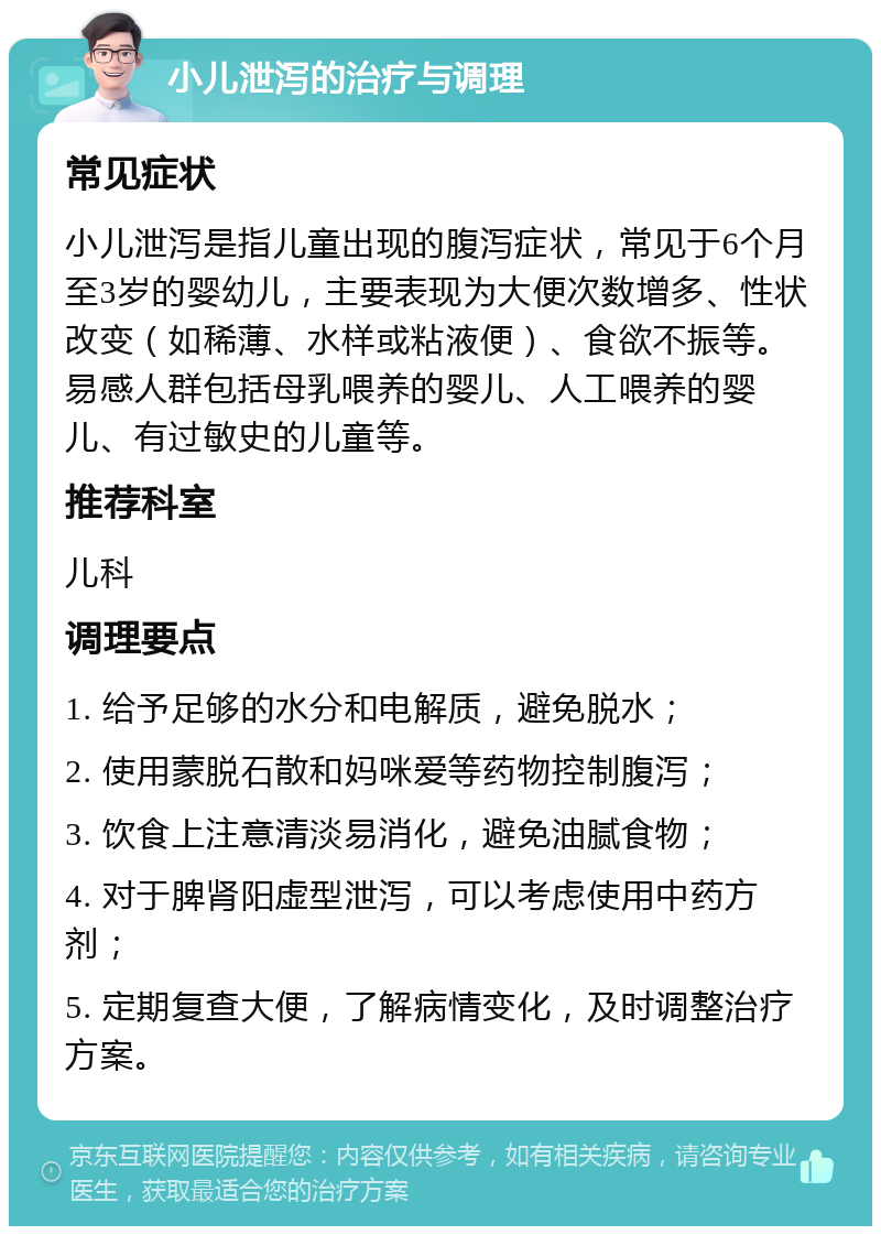 小儿泄泻的治疗与调理 常见症状 小儿泄泻是指儿童出现的腹泻症状，常见于6个月至3岁的婴幼儿，主要表现为大便次数增多、性状改变（如稀薄、水样或粘液便）、食欲不振等。易感人群包括母乳喂养的婴儿、人工喂养的婴儿、有过敏史的儿童等。 推荐科室 儿科 调理要点 1. 给予足够的水分和电解质，避免脱水； 2. 使用蒙脱石散和妈咪爱等药物控制腹泻； 3. 饮食上注意清淡易消化，避免油腻食物； 4. 对于脾肾阳虚型泄泻，可以考虑使用中药方剂； 5. 定期复查大便，了解病情变化，及时调整治疗方案。