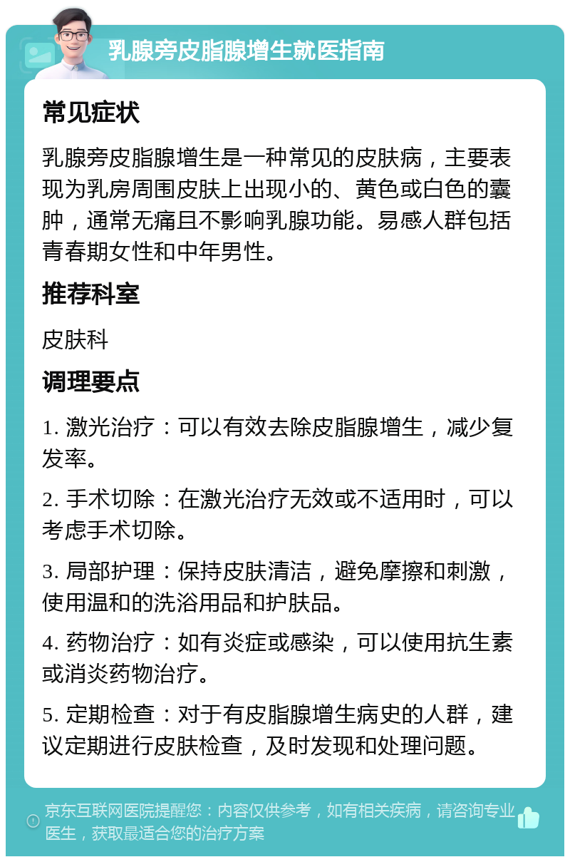 乳腺旁皮脂腺增生就医指南 常见症状 乳腺旁皮脂腺增生是一种常见的皮肤病，主要表现为乳房周围皮肤上出现小的、黄色或白色的囊肿，通常无痛且不影响乳腺功能。易感人群包括青春期女性和中年男性。 推荐科室 皮肤科 调理要点 1. 激光治疗：可以有效去除皮脂腺增生，减少复发率。 2. 手术切除：在激光治疗无效或不适用时，可以考虑手术切除。 3. 局部护理：保持皮肤清洁，避免摩擦和刺激，使用温和的洗浴用品和护肤品。 4. 药物治疗：如有炎症或感染，可以使用抗生素或消炎药物治疗。 5. 定期检查：对于有皮脂腺增生病史的人群，建议定期进行皮肤检查，及时发现和处理问题。