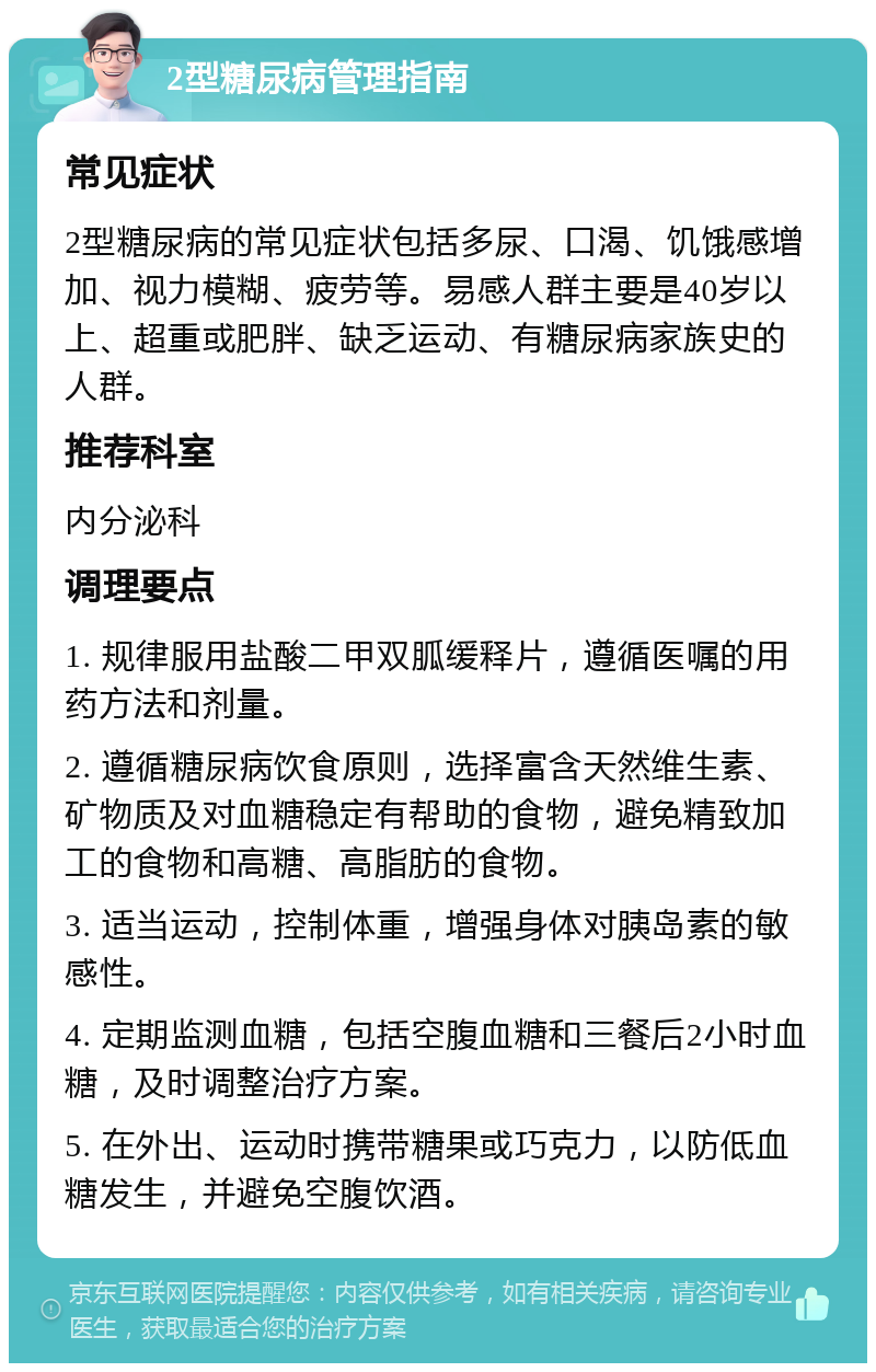 2型糖尿病管理指南 常见症状 2型糖尿病的常见症状包括多尿、口渴、饥饿感增加、视力模糊、疲劳等。易感人群主要是40岁以上、超重或肥胖、缺乏运动、有糖尿病家族史的人群。 推荐科室 内分泌科 调理要点 1. 规律服用盐酸二甲双胍缓释片，遵循医嘱的用药方法和剂量。 2. 遵循糖尿病饮食原则，选择富含天然维生素、矿物质及对血糖稳定有帮助的食物，避免精致加工的食物和高糖、高脂肪的食物。 3. 适当运动，控制体重，增强身体对胰岛素的敏感性。 4. 定期监测血糖，包括空腹血糖和三餐后2小时血糖，及时调整治疗方案。 5. 在外出、运动时携带糖果或巧克力，以防低血糖发生，并避免空腹饮酒。