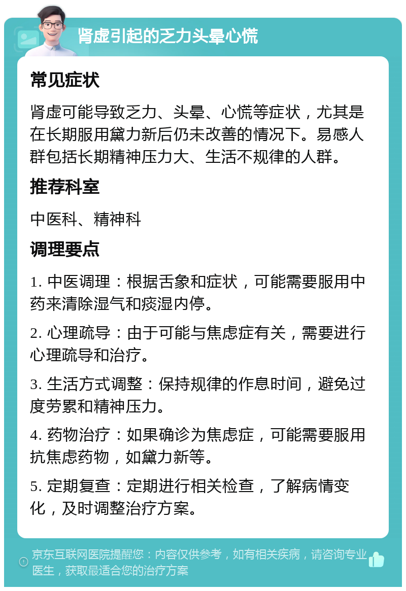 肾虚引起的乏力头晕心慌 常见症状 肾虚可能导致乏力、头晕、心慌等症状，尤其是在长期服用黛力新后仍未改善的情况下。易感人群包括长期精神压力大、生活不规律的人群。 推荐科室 中医科、精神科 调理要点 1. 中医调理：根据舌象和症状，可能需要服用中药来清除湿气和痰湿内停。 2. 心理疏导：由于可能与焦虑症有关，需要进行心理疏导和治疗。 3. 生活方式调整：保持规律的作息时间，避免过度劳累和精神压力。 4. 药物治疗：如果确诊为焦虑症，可能需要服用抗焦虑药物，如黛力新等。 5. 定期复查：定期进行相关检查，了解病情变化，及时调整治疗方案。