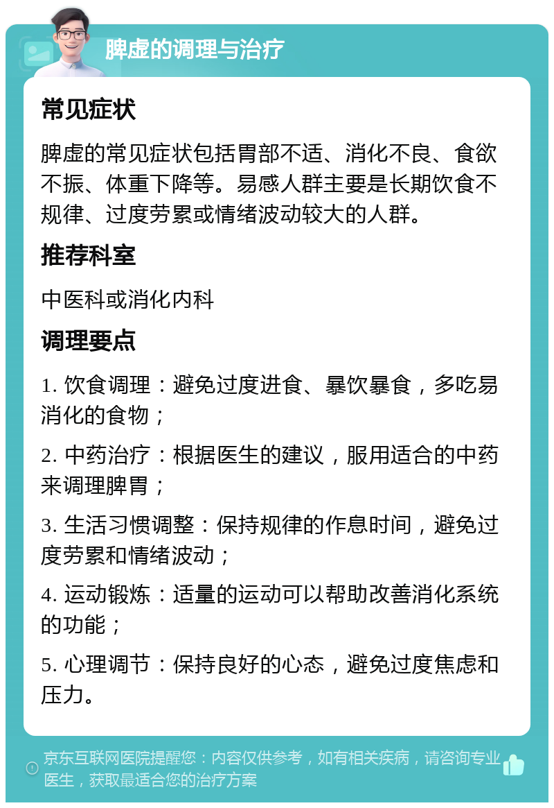 脾虚的调理与治疗 常见症状 脾虚的常见症状包括胃部不适、消化不良、食欲不振、体重下降等。易感人群主要是长期饮食不规律、过度劳累或情绪波动较大的人群。 推荐科室 中医科或消化内科 调理要点 1. 饮食调理：避免过度进食、暴饮暴食，多吃易消化的食物； 2. 中药治疗：根据医生的建议，服用适合的中药来调理脾胃； 3. 生活习惯调整：保持规律的作息时间，避免过度劳累和情绪波动； 4. 运动锻炼：适量的运动可以帮助改善消化系统的功能； 5. 心理调节：保持良好的心态，避免过度焦虑和压力。