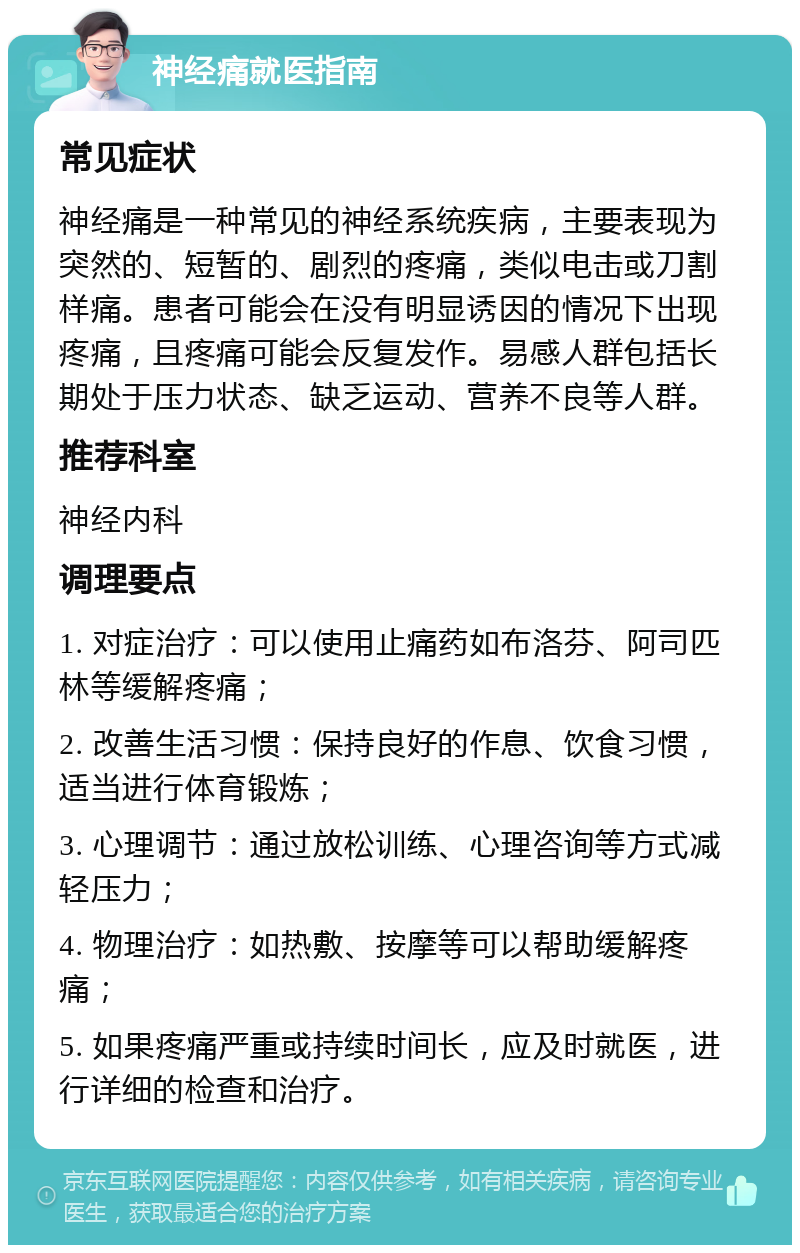 神经痛就医指南 常见症状 神经痛是一种常见的神经系统疾病，主要表现为突然的、短暂的、剧烈的疼痛，类似电击或刀割样痛。患者可能会在没有明显诱因的情况下出现疼痛，且疼痛可能会反复发作。易感人群包括长期处于压力状态、缺乏运动、营养不良等人群。 推荐科室 神经内科 调理要点 1. 对症治疗：可以使用止痛药如布洛芬、阿司匹林等缓解疼痛； 2. 改善生活习惯：保持良好的作息、饮食习惯，适当进行体育锻炼； 3. 心理调节：通过放松训练、心理咨询等方式减轻压力； 4. 物理治疗：如热敷、按摩等可以帮助缓解疼痛； 5. 如果疼痛严重或持续时间长，应及时就医，进行详细的检查和治疗。