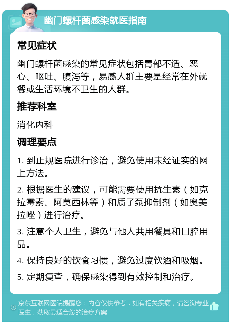 幽门螺杆菌感染就医指南 常见症状 幽门螺杆菌感染的常见症状包括胃部不适、恶心、呕吐、腹泻等，易感人群主要是经常在外就餐或生活环境不卫生的人群。 推荐科室 消化内科 调理要点 1. 到正规医院进行诊治，避免使用未经证实的网上方法。 2. 根据医生的建议，可能需要使用抗生素（如克拉霉素、阿莫西林等）和质子泵抑制剂（如奥美拉唑）进行治疗。 3. 注意个人卫生，避免与他人共用餐具和口腔用品。 4. 保持良好的饮食习惯，避免过度饮酒和吸烟。 5. 定期复查，确保感染得到有效控制和治疗。