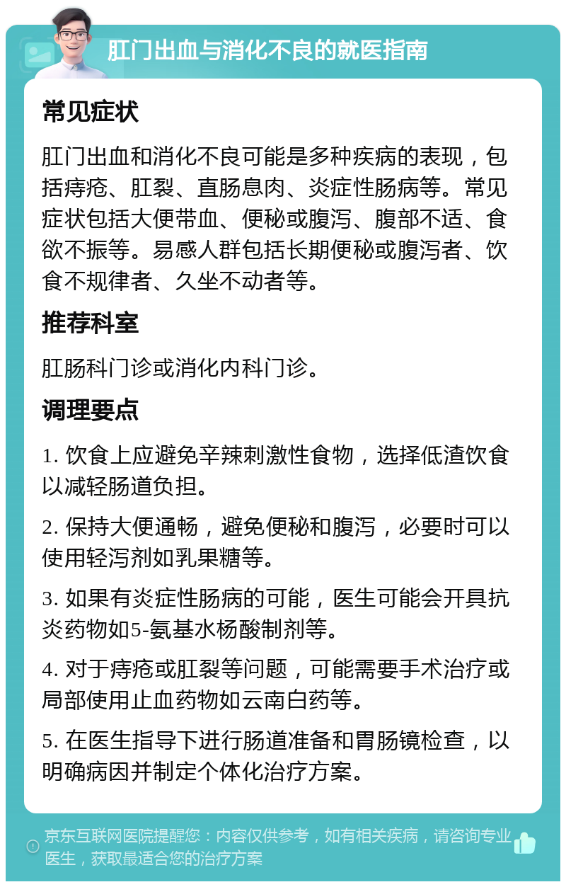 肛门出血与消化不良的就医指南 常见症状 肛门出血和消化不良可能是多种疾病的表现，包括痔疮、肛裂、直肠息肉、炎症性肠病等。常见症状包括大便带血、便秘或腹泻、腹部不适、食欲不振等。易感人群包括长期便秘或腹泻者、饮食不规律者、久坐不动者等。 推荐科室 肛肠科门诊或消化内科门诊。 调理要点 1. 饮食上应避免辛辣刺激性食物，选择低渣饮食以减轻肠道负担。 2. 保持大便通畅，避免便秘和腹泻，必要时可以使用轻泻剂如乳果糖等。 3. 如果有炎症性肠病的可能，医生可能会开具抗炎药物如5-氨基水杨酸制剂等。 4. 对于痔疮或肛裂等问题，可能需要手术治疗或局部使用止血药物如云南白药等。 5. 在医生指导下进行肠道准备和胃肠镜检查，以明确病因并制定个体化治疗方案。