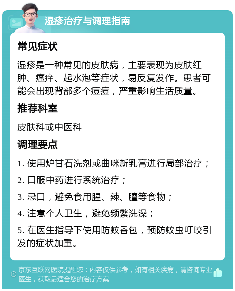 湿疹治疗与调理指南 常见症状 湿疹是一种常见的皮肤病，主要表现为皮肤红肿、瘙痒、起水泡等症状，易反复发作。患者可能会出现背部多个痘痘，严重影响生活质量。 推荐科室 皮肤科或中医科 调理要点 1. 使用炉甘石洗剂或曲咪新乳膏进行局部治疗； 2. 口服中药进行系统治疗； 3. 忌口，避免食用腥、辣、膻等食物； 4. 注意个人卫生，避免频繁洗澡； 5. 在医生指导下使用防蚊香包，预防蚊虫叮咬引发的症状加重。