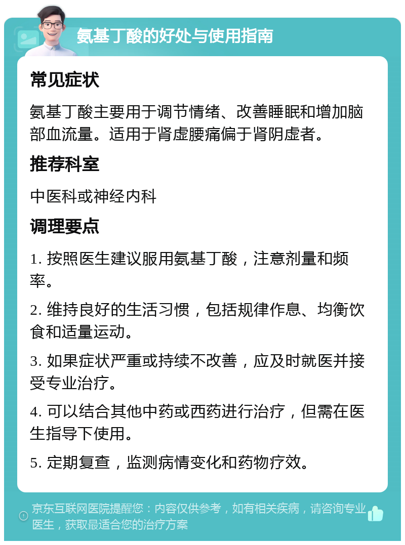 氨基丁酸的好处与使用指南 常见症状 氨基丁酸主要用于调节情绪、改善睡眠和增加脑部血流量。适用于肾虚腰痛偏于肾阴虚者。 推荐科室 中医科或神经内科 调理要点 1. 按照医生建议服用氨基丁酸，注意剂量和频率。 2. 维持良好的生活习惯，包括规律作息、均衡饮食和适量运动。 3. 如果症状严重或持续不改善，应及时就医并接受专业治疗。 4. 可以结合其他中药或西药进行治疗，但需在医生指导下使用。 5. 定期复查，监测病情变化和药物疗效。