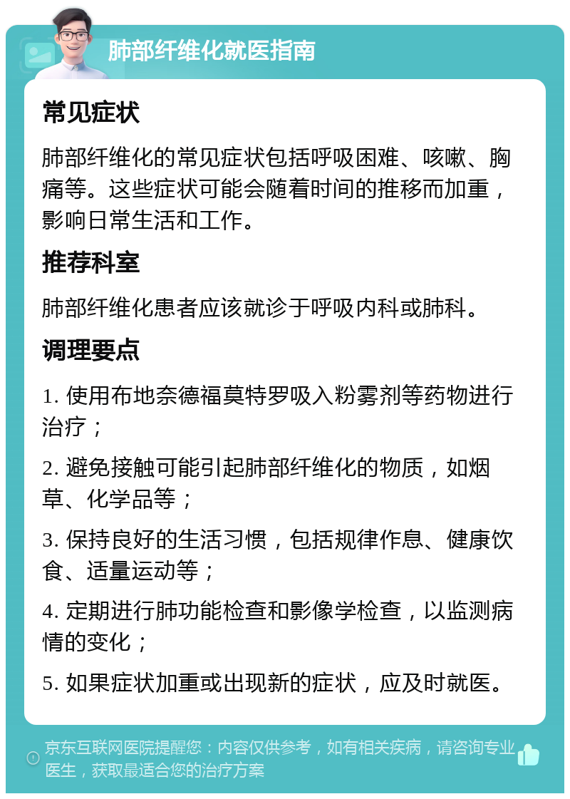 肺部纤维化就医指南 常见症状 肺部纤维化的常见症状包括呼吸困难、咳嗽、胸痛等。这些症状可能会随着时间的推移而加重，影响日常生活和工作。 推荐科室 肺部纤维化患者应该就诊于呼吸内科或肺科。 调理要点 1. 使用布地奈德福莫特罗吸入粉雾剂等药物进行治疗； 2. 避免接触可能引起肺部纤维化的物质，如烟草、化学品等； 3. 保持良好的生活习惯，包括规律作息、健康饮食、适量运动等； 4. 定期进行肺功能检查和影像学检查，以监测病情的变化； 5. 如果症状加重或出现新的症状，应及时就医。