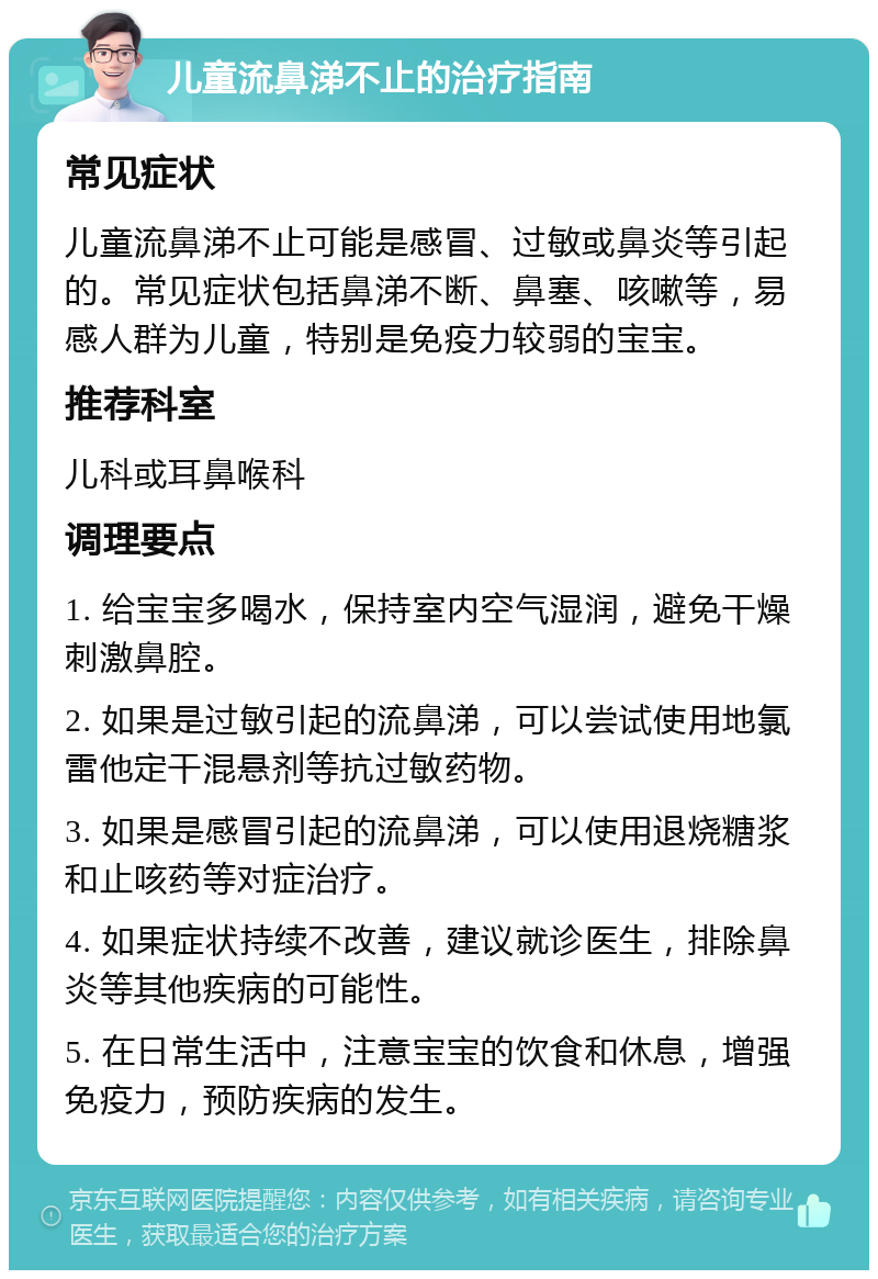 儿童流鼻涕不止的治疗指南 常见症状 儿童流鼻涕不止可能是感冒、过敏或鼻炎等引起的。常见症状包括鼻涕不断、鼻塞、咳嗽等，易感人群为儿童，特别是免疫力较弱的宝宝。 推荐科室 儿科或耳鼻喉科 调理要点 1. 给宝宝多喝水，保持室内空气湿润，避免干燥刺激鼻腔。 2. 如果是过敏引起的流鼻涕，可以尝试使用地氯雷他定干混悬剂等抗过敏药物。 3. 如果是感冒引起的流鼻涕，可以使用退烧糖浆和止咳药等对症治疗。 4. 如果症状持续不改善，建议就诊医生，排除鼻炎等其他疾病的可能性。 5. 在日常生活中，注意宝宝的饮食和休息，增强免疫力，预防疾病的发生。