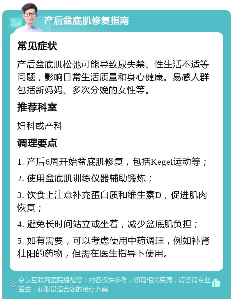 产后盆底肌修复指南 常见症状 产后盆底肌松弛可能导致尿失禁、性生活不适等问题，影响日常生活质量和身心健康。易感人群包括新妈妈、多次分娩的女性等。 推荐科室 妇科或产科 调理要点 1. 产后6周开始盆底肌修复，包括Kegel运动等； 2. 使用盆底肌训练仪器辅助锻炼； 3. 饮食上注意补充蛋白质和维生素D，促进肌肉恢复； 4. 避免长时间站立或坐着，减少盆底肌负担； 5. 如有需要，可以考虑使用中药调理，例如补肾壮阳的药物，但需在医生指导下使用。