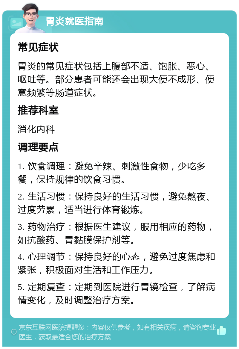 胃炎就医指南 常见症状 胃炎的常见症状包括上腹部不适、饱胀、恶心、呕吐等。部分患者可能还会出现大便不成形、便意频繁等肠道症状。 推荐科室 消化内科 调理要点 1. 饮食调理：避免辛辣、刺激性食物，少吃多餐，保持规律的饮食习惯。 2. 生活习惯：保持良好的生活习惯，避免熬夜、过度劳累，适当进行体育锻炼。 3. 药物治疗：根据医生建议，服用相应的药物，如抗酸药、胃黏膜保护剂等。 4. 心理调节：保持良好的心态，避免过度焦虑和紧张，积极面对生活和工作压力。 5. 定期复查：定期到医院进行胃镜检查，了解病情变化，及时调整治疗方案。