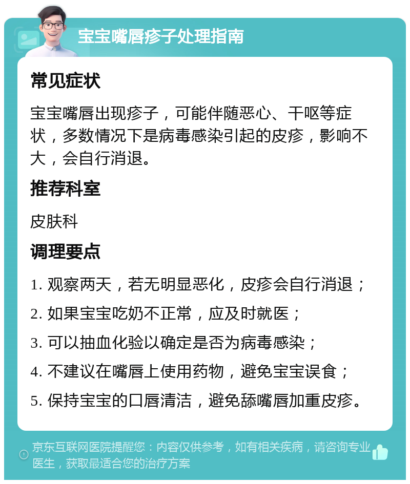 宝宝嘴唇疹子处理指南 常见症状 宝宝嘴唇出现疹子，可能伴随恶心、干呕等症状，多数情况下是病毒感染引起的皮疹，影响不大，会自行消退。 推荐科室 皮肤科 调理要点 1. 观察两天，若无明显恶化，皮疹会自行消退； 2. 如果宝宝吃奶不正常，应及时就医； 3. 可以抽血化验以确定是否为病毒感染； 4. 不建议在嘴唇上使用药物，避免宝宝误食； 5. 保持宝宝的口唇清洁，避免舔嘴唇加重皮疹。