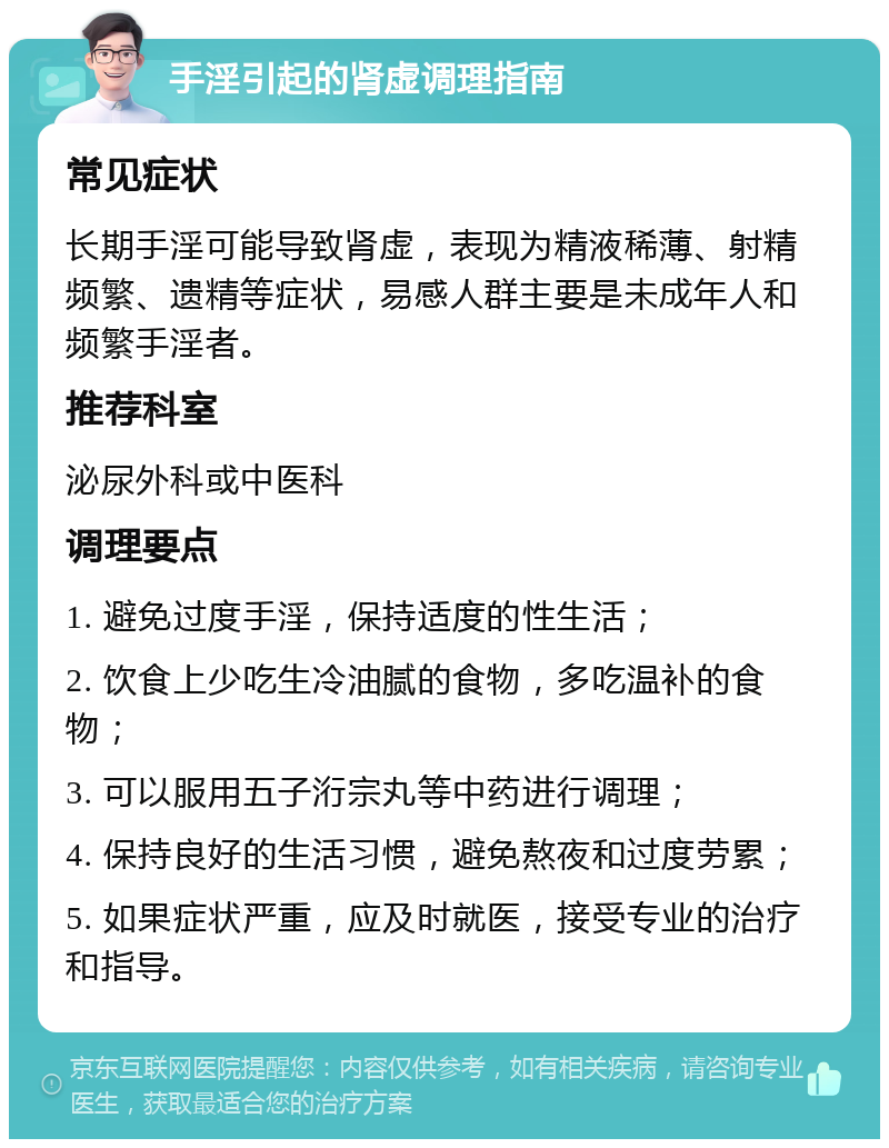 手淫引起的肾虚调理指南 常见症状 长期手淫可能导致肾虚，表现为精液稀薄、射精频繁、遗精等症状，易感人群主要是未成年人和频繁手淫者。 推荐科室 泌尿外科或中医科 调理要点 1. 避免过度手淫，保持适度的性生活； 2. 饮食上少吃生冷油腻的食物，多吃温补的食物； 3. 可以服用五子洐宗丸等中药进行调理； 4. 保持良好的生活习惯，避免熬夜和过度劳累； 5. 如果症状严重，应及时就医，接受专业的治疗和指导。