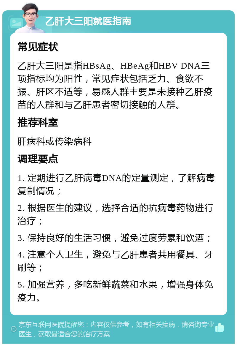 乙肝大三阳就医指南 常见症状 乙肝大三阳是指HBsAg、HBeAg和HBV DNA三项指标均为阳性，常见症状包括乏力、食欲不振、肝区不适等，易感人群主要是未接种乙肝疫苗的人群和与乙肝患者密切接触的人群。 推荐科室 肝病科或传染病科 调理要点 1. 定期进行乙肝病毒DNA的定量测定，了解病毒复制情况； 2. 根据医生的建议，选择合适的抗病毒药物进行治疗； 3. 保持良好的生活习惯，避免过度劳累和饮酒； 4. 注意个人卫生，避免与乙肝患者共用餐具、牙刷等； 5. 加强营养，多吃新鲜蔬菜和水果，增强身体免疫力。